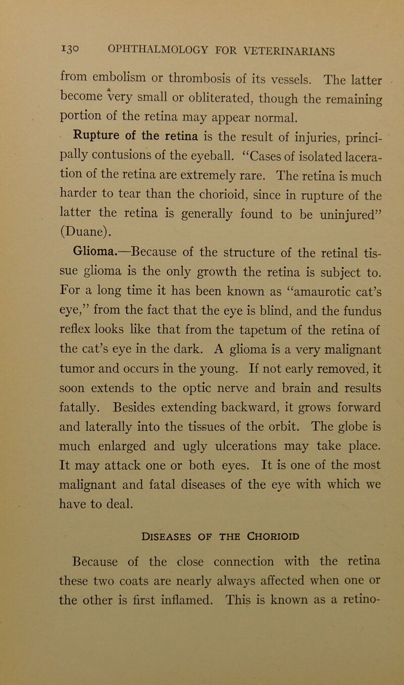 from embolism or thrombosis of its vessels. The latter become very small or obliterated, though the remaining portion of the retina may appear normal. Rupture of the retina is the result of injuries, princi- pally contusions of the eyeball. “Cases of isolated lacera- tion of the retina are extremely rare. The retina is much harder to tear than the chorioid, since in rupture of the latter the retina is generally found to be uninjured” (Duane). Glioma.—Because of the structure of the retinal tis- sue glioma is the only growth the retina is subject to. For a long time it has been known as “amaurotic cat’s eye,” from the fact that the eye is blind, and the fundus reflex looks like that from the tapetum of the retina of the cat’s eye in the dark. A glioma is a very malignant tumor and occurs in the young. If not early removed, it soon extends to the optic nerve and brain and results fatally. Besides extending backward, it grows forward and laterally into the tissues of the orbit. The globe is much enlarged and ugly ulcerations may take place. It may attack one or both eyes. It is one of the most malignant and fatal diseases of the eye with which we have to deal. Diseases of the Chorioid Because of the close connection with the retina these two coats are nearly always affected when one or the other is first inflamed. This is known as a retino-