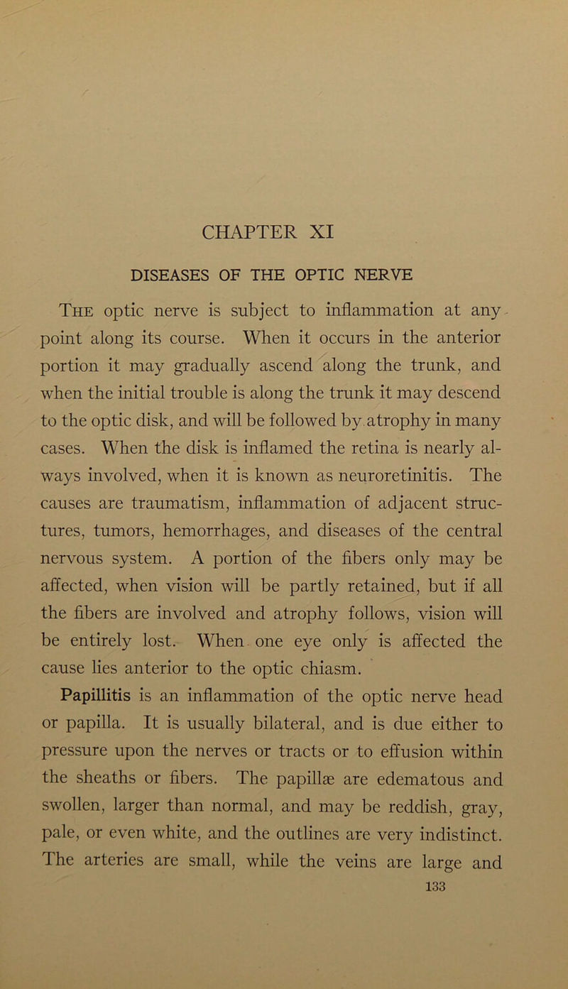 DISEASES OF THE OPTIC NERVE The optic nerve is subject to inflammation at any point along its course. When it occurs in the anterior portion it may gradually ascend along the trank, and when the initial trouble is along the trunk it may descend to the optic disk, and will be followed by. atrophy in many cases. When the disk is inflamed the retina is nearly al- ways involved, when it is known as neuroretinitis. The causes are traumatism, inflammation of adjacent struc- tures, tumors, hemorrhages, and diseases of the central nervous system. A portion of the fibers only may be affected, when vision will be partly retained, but if all the fibers are involved and atrophy follows, vision will be entirely lost. When one eye only is affected the cause lies anterior to the optic chiasm. Papillitis is an inflammation of the optic nerve head or papilla. It is usually bilateral, and is due either to pressure upon the nerves or tracts or to effusion within the sheaths or fibers. The papillae are edematous and swollen, larger than normal, and may be reddish, gray, pale, or even white, and the outlines are very indistinct. The arteries are small, while the veins are large and