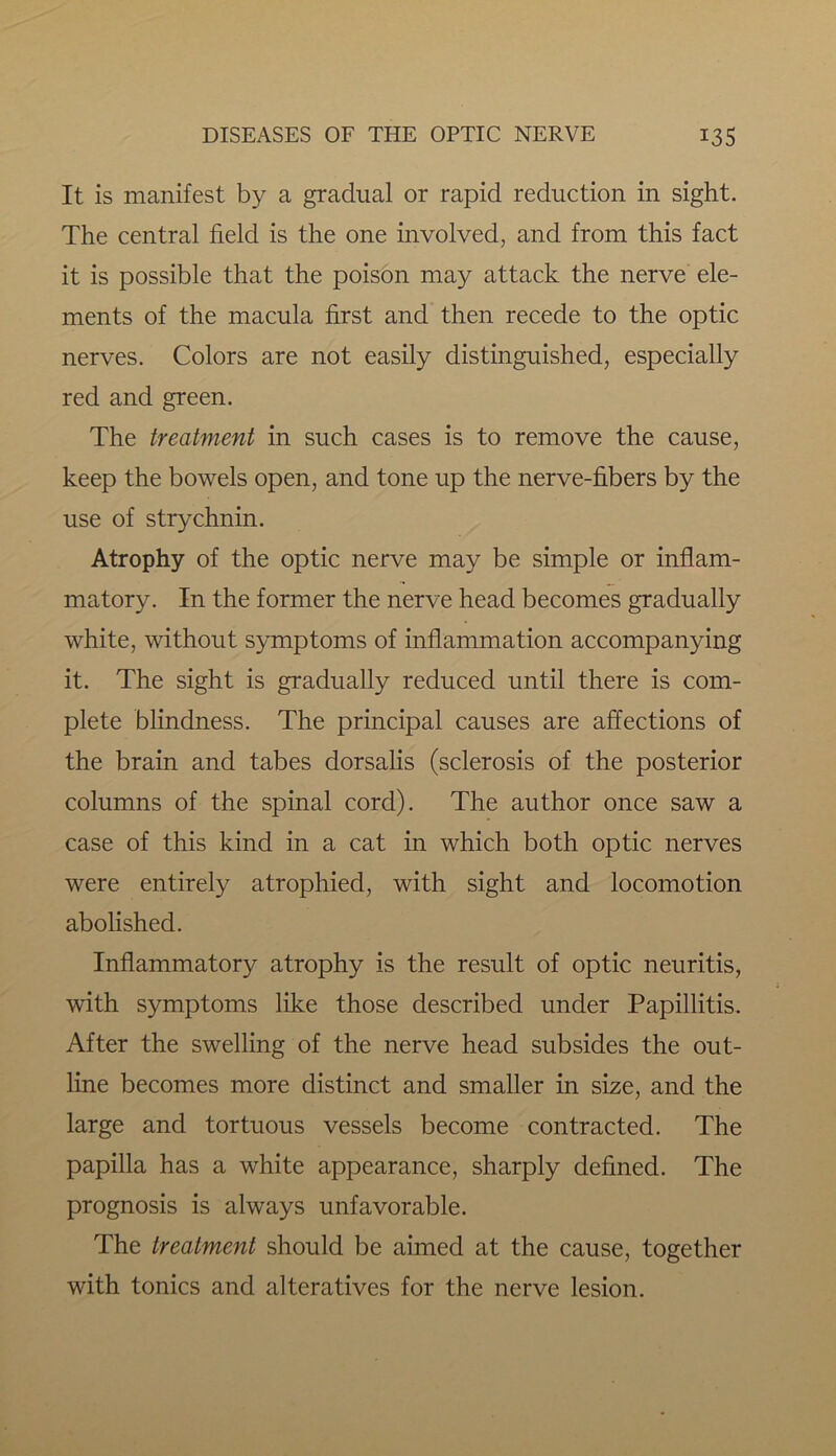 It is manifest by a gradual or rapid reduction in sight. The central field is the one involved, and from this fact it is possible that the poison may attack the nerve ele- ments of the macula first and then recede to the optic nerves. Colors are not easily distinguished, especially red and green. The treatment in such cases is to remove the cause, keep the bowels open, and tone up the nerve-fibers by the use of strychnin. Atrophy of the optic nerve may be simple or inflam- matory. In the former the nerve head becomes gradually white, without symptoms of inflammation accompanying it. The sight is gradually reduced until there is com- plete blindness. The principal causes are affections of the brain and tabes dorsalis (sclerosis of the posterior columns of the spinal cord). The author once saw a case of this kind in a cat in which both optic nerves were entirely atrophied, with sight and locomotion abolished. Inflammatory atrophy is the result of optic neuritis, with symptoms like those described under Papillitis. After the swelling of the nerve head subsides the out- line becomes more distinct and smaller in size, and the large and tortuous vessels become contracted. The papilla has a white appearance, sharply defined. The prognosis is always unfavorable. The treatment should be aimed at the cause, together with tonics and alteratives for the nerve lesion.