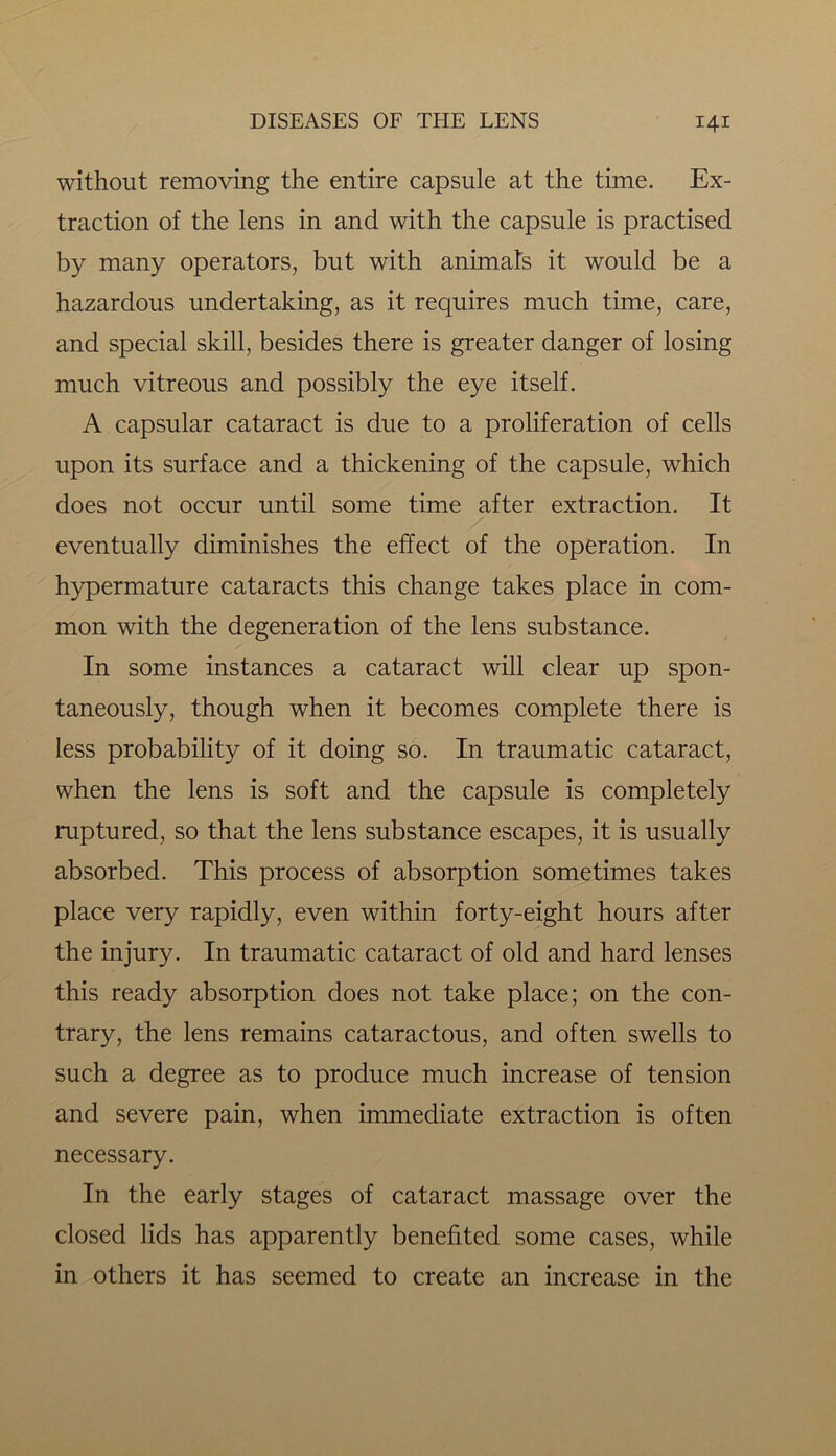 without removing the entire capsule at the time. Ex- traction of the lens in and with the capsule is practised by many operators, but with animats it would be a hazardous undertaking, as it requires much time, care, and special skill, besides there is greater danger of losing much vitreous and possibly the eye itself. A capsular cataract is due to a proliferation of cells upon its surface and a thickening of the capsule, which does not occur until some time after extraction. It eventually diminishes the effect of the operation. In hypermature cataracts this change takes place in com- mon with the degeneration of the lens substance. In some instances a cataract will clear up spon- taneously, though when it becomes complete there is less probability of it doing so. In traumatic cataract, when the lens is soft and the capsule is completely ruptured, so that the lens substance escapes, it is usually absorbed. This process of absorption sometimes takes place very rapidly, even within forty-eight hours after the injury. In traumatic cataract of old and hard lenses this ready absorption does not take place; on the con- trary, the lens remains cataractous, and often swells to such a degree as to produce much increase of tension and severe pain, when immediate extraction is often necessary. In the early stages of cataract massage over the closed lids has apparently benefited some cases, while in others it has seemed to create an increase in the