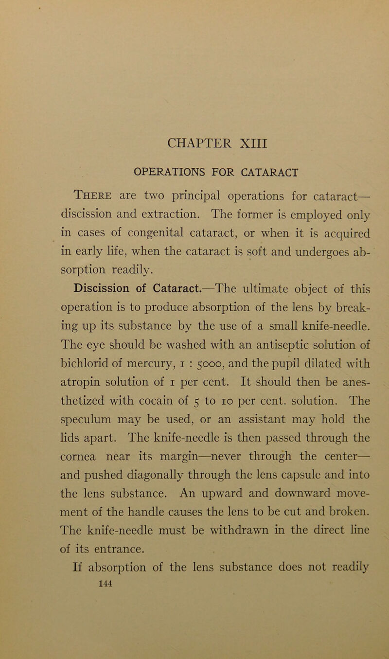 CHAPTER XIII OPERATIONS FOR CATARACT There are two principal operations for cataract— discission and extraction. The former is employed only in cases of congenital cataract, or when it is acquired in early life, when the cataract is soft and undergoes ab- sorption readily. Discission of Cataract.—The ultimate object of this operation is to produce absorption of the lens by break- ing up its substance by the use of a small knife-needle. The eye should be washed with an antiseptic solution of bichlorid of mercury, i : 5000, and the pupil dilated with atropin solution of 1 per cent. It should then be anes- thetized with cocain of 5 to 10 per cent, solution. The speculum may be used, or an assistant may hold the lids apart. The knife-needle is then passed through the cornea near its margin—never through the center— and pushed diagonally through the lens capsule and into the lens substance. An upward and downward move- ment of the handle causes the lens to be cut and broken. The knife-needle must be withdrawn in the direct line of its entrance. If absorption of the lens substance does not readily