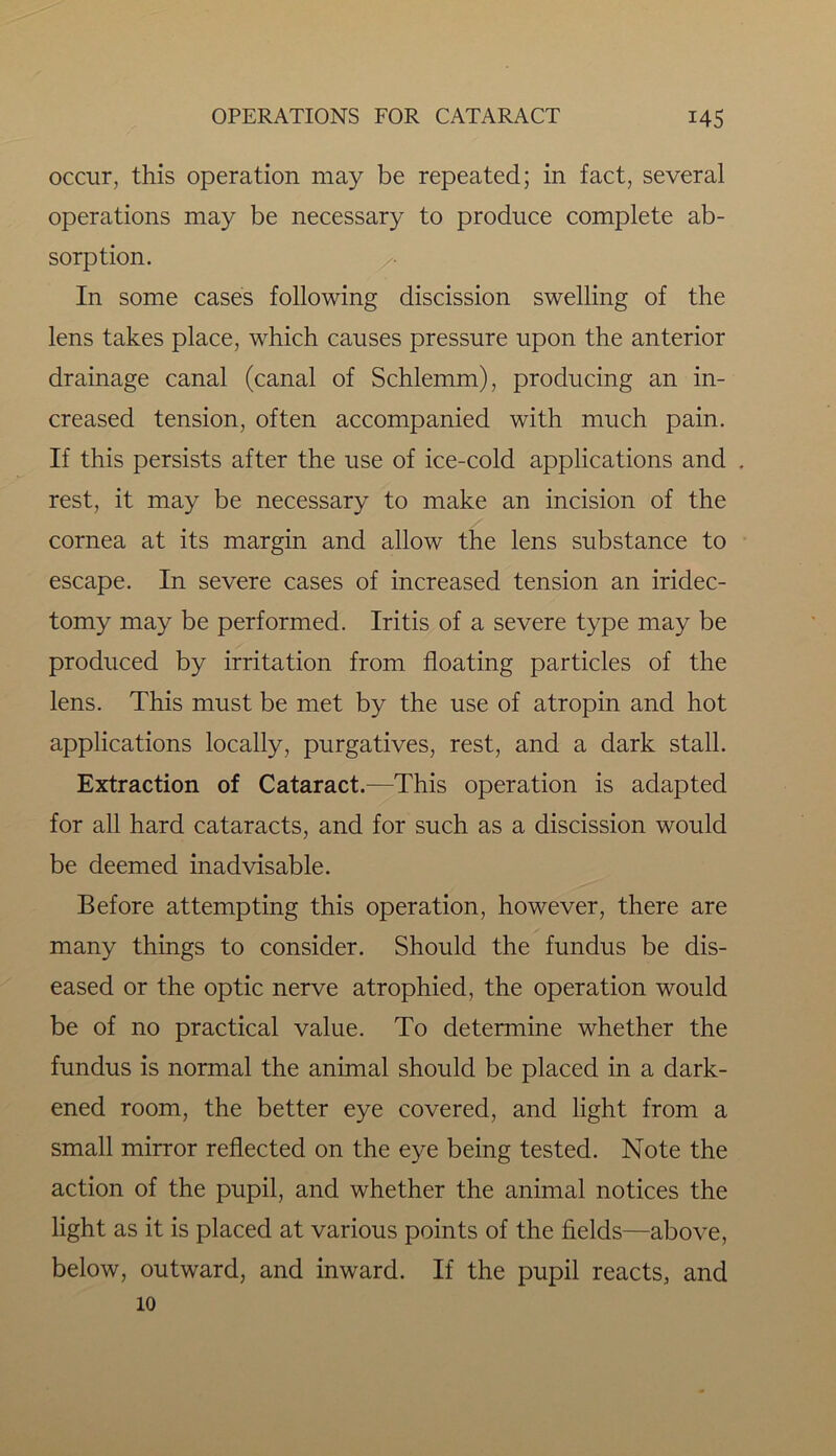 occur, this operation may be repeated; in fact, several operations may be necessary to produce complete ab- sorption. In some cases following discission swelling of the lens takes place, which causes pressure upon the anterior drainage canal (canal of Schlemm), producing an in- creased tension, often accompanied with much pain. If this persists after the use of ice-cold applications and . rest, it may be necessary to make an incision of the cornea at its margin and allow the lens substance to escape. In severe cases of increased tension an iridec- tomy may be performed. Iritis of a severe type may be produced by irritation from floating particles of the lens. This must be met by the use of atropin and hot applications locally, purgatives, rest, and a dark stall. Extraction of Cataract.—This operation is adapted for all hard cataracts, and for such as a discission would be deemed inadvisable. Before attempting this operation, however, there are many things to consider. Should the fundus be dis- eased or the optic nerve atrophied, the operation would be of no practical value. To determine whether the fundus is normal the animal should be placed in a dark- ened room, the better eye covered, and light from a small mirror reflected on the eye being tested. Note the action of the pupil, and whether the animal notices the light as it is placed at various points of the fields—above, below, outward, and inward. If the pupil reacts, and 10