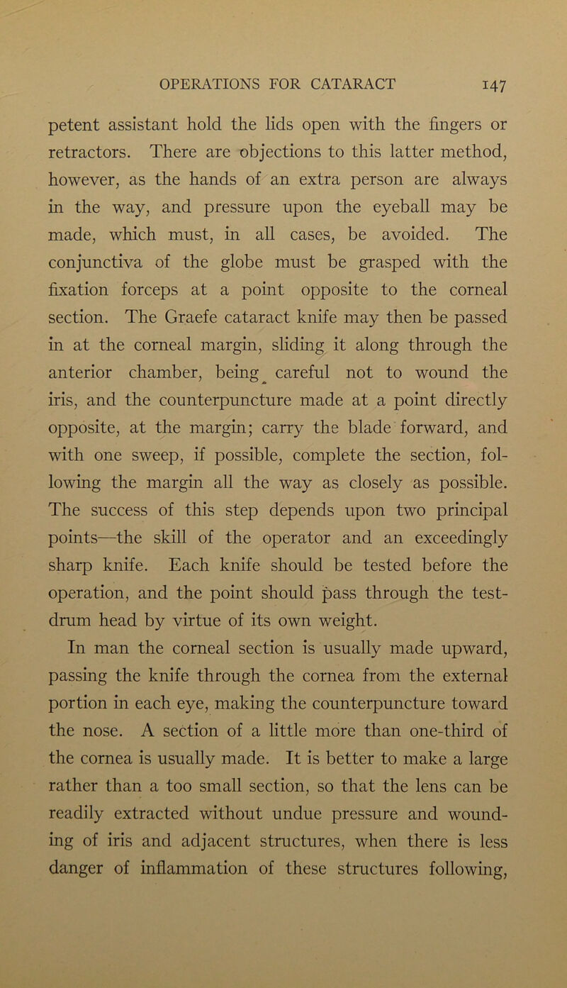 petent assistant hold the lids open with the fingers or retractors. There are objections to this latter method, however, as the hands of an extra person are always in the way, and pressure upon the eyeball may be made, which must, in all cases, be avoided. The conjunctiva of the globe must be grasped with the fixation forceps at a point opposite to the corneal section. The Graefe cataract knife may then be passed in at the corneal margin, sliding it along through the anterior chamber, being ^ careful not to wound the iris, and the counterpuncture made at a point directly opposite, at the margin; carry the blade forward, and with one sweep, if possible, complete the section, fol- lowing the margin all the way as closely as possible. The success of this step depends upon two principal points—the skill of the operator and an exceedingly sharp knife. Each knife should be tested before the operation, and the point should pass through the test- drum head by virtue of its own weight. In man the corneal section is usually made upward, passing the knife through the cornea from the external portion in each eye, making the counterpuncture toward the nose. A section of a little more than one-third of the cornea is usually made. It is better to make a large rather than a too small section, so that the lens can be readily extracted without undue pressure and wound- ing of iris and adjacent structures, when there is less danger of inflammation of these structures following,