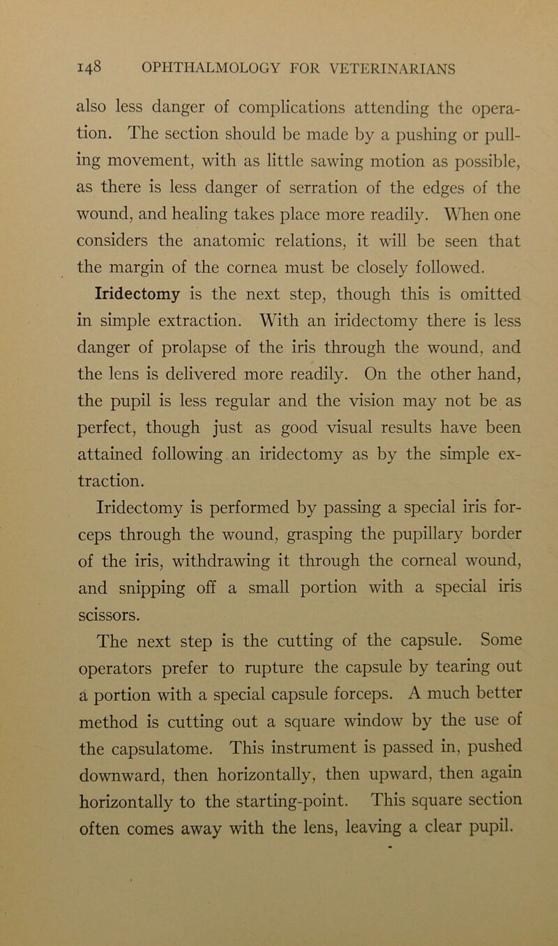 also less danger of complications attending the opera- tion. The section should be made by a pushing or pull- ing movement, with as little sawing motion as possible, as there is less danger of serration of the edges of the wound, and healing takes place more readily. When one considers the anatomic relations, it will be seen that the margin of the cornea must be closely followed. Iridectomy is the next step, though this is omitted in simple extraction. With an iridectomy there is less danger of prolapse of the iris through the wound, and the lens is delivered more readily. On the other hand, the pupil is less regular and the vision may not be as perfect, though just as good visual results have been attained following an iridectomy as by the simple ex- traction. Iridectomy is performed by passing a special iris for- ceps through the wound, grasping the pupillary border of the iris, withdrawing it through the corneal wound, and snipping off a small portion with a special iris scissors. The next step is the cutting of the capsule. Some operators prefer to rupture the capsule by tearing out a portion with a special capsule forceps. A much better method is cutting out a square window by the use of the capsulatome. This instrument is passed in, pushed downward, then horizontally, then upward, then again horizontally to the starting-point. This square section often comes away with the lens, leaving a clear pupil.