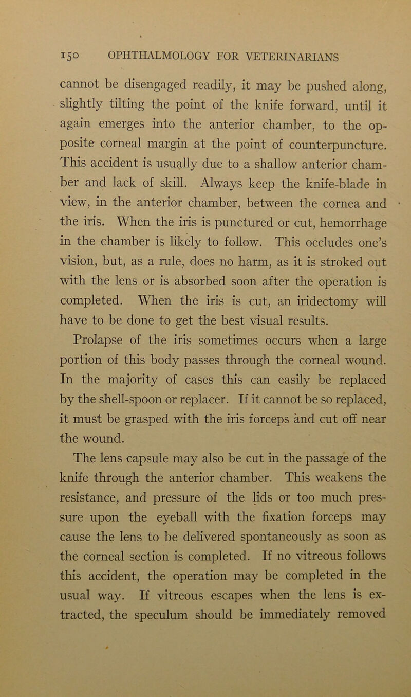 cannot be disengaged readily, it may be pushed along, slightly tilting the point of the knife forward, until it again emerges into the anterior chamber, to the op- posite corneal margin at the point of counterpuncture. This accident is usually due to a shallow anterior cham- ber and lack of skill. Always keep the knife-blade in view, in the anterior chamber, between the cornea and the iris. When the iris is punctured or cut, hemorrhage in the chamber is likely to follow. This occludes one’s vision, but, as a rule, does no harm, as it is stroked out with the lens or is absorbed soon after the operation is completed. When the iris is cut, an iridectomy will have to be done to get the best visual results. Prolapse of the iris sometimes occurs when a large portion of this body passes through the corneal wound. In the majority of cases this can easily be replaced by the shell-spoon or replacer. If it cannot be so replaced, it must be grasped with the iris forceps and cut off near the wound. The lens capsule may also be cut in the passage of the knife through the anterior chamber. This weakens the resistance, and pressure of the lids or too much pres- sure upon the eyeball with the fixation forceps may cause the lens to be delivered spontaneously as soon as the corneal section is completed. If no vitreous follows this accident, the operation may be completed in the usual way. If vitreous escapes when the lens is ex- tracted, the speculum should be immediately removed