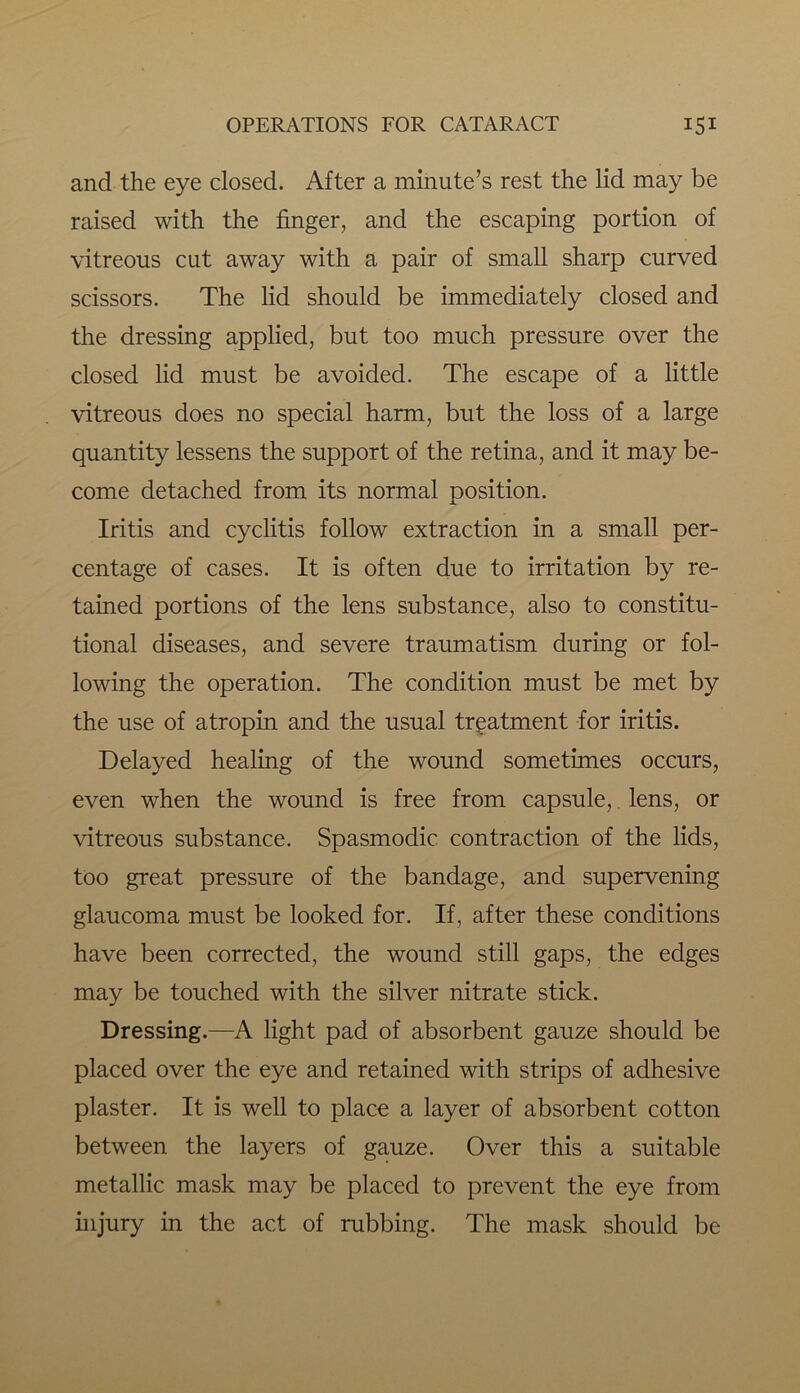 and the eye closed. After a minute’s rest the lid may be raised with the finger, and the escaping portion of vitreous cut away with a pair of small sharp curved scissors. The lid should be immediately closed and the dressing applied, but too much pressure over the closed lid must be avoided. The escape of a little vitreous does no special harm, but the loss of a large quantity lessens the support of the retina, and it may be- come detached from its normal position. Iritis and cyclitis follow extraction in a small per- centage of cases. It is often due to irritation by re- tained portions of the lens substance, also to constitu- tional diseases, and severe traumatism during or fol- lowing the operation. The condition must be met by the use of atropin and the usual treatment for iritis. Delayed healing of the wound sometimes occurs, even when the wound is free from capsule, lens, or vitreous substance. Spasmodic contraction of the lids, too great pressure of the bandage, and supervening glaucoma must be looked for. If, after these conditions have been corrected, the wound still gaps, the edges may be touched with the silver nitrate stick. Dressing.—A light pad of absorbent gauze should be placed over the eye and retained with strips of adhesive plaster. It is well to place a layer of absorbent cotton between the layers of gauze. Over this a suitable metallic mask may be placed to prevent the eye from injury in the act of rubbing. The mask should be