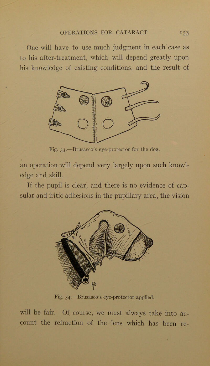 One will have to use much judgment in each case as to his after-treatment, which will depend greatly upon his knowledge of existing conditions, and the result of Fig. 33.—Brusasco’s eye-protector for the dog. an operation will depend very largely upon such knowl- edge and skill. If the pupil is clear, and there is no evidence of cap- sular and iritic adhesions in the pupillary area, the vision Fig. 34.—Brusasco’s eye-protector applied. will be fair. Of course, we must always take into ac- count the refraction of the lens which has been re-