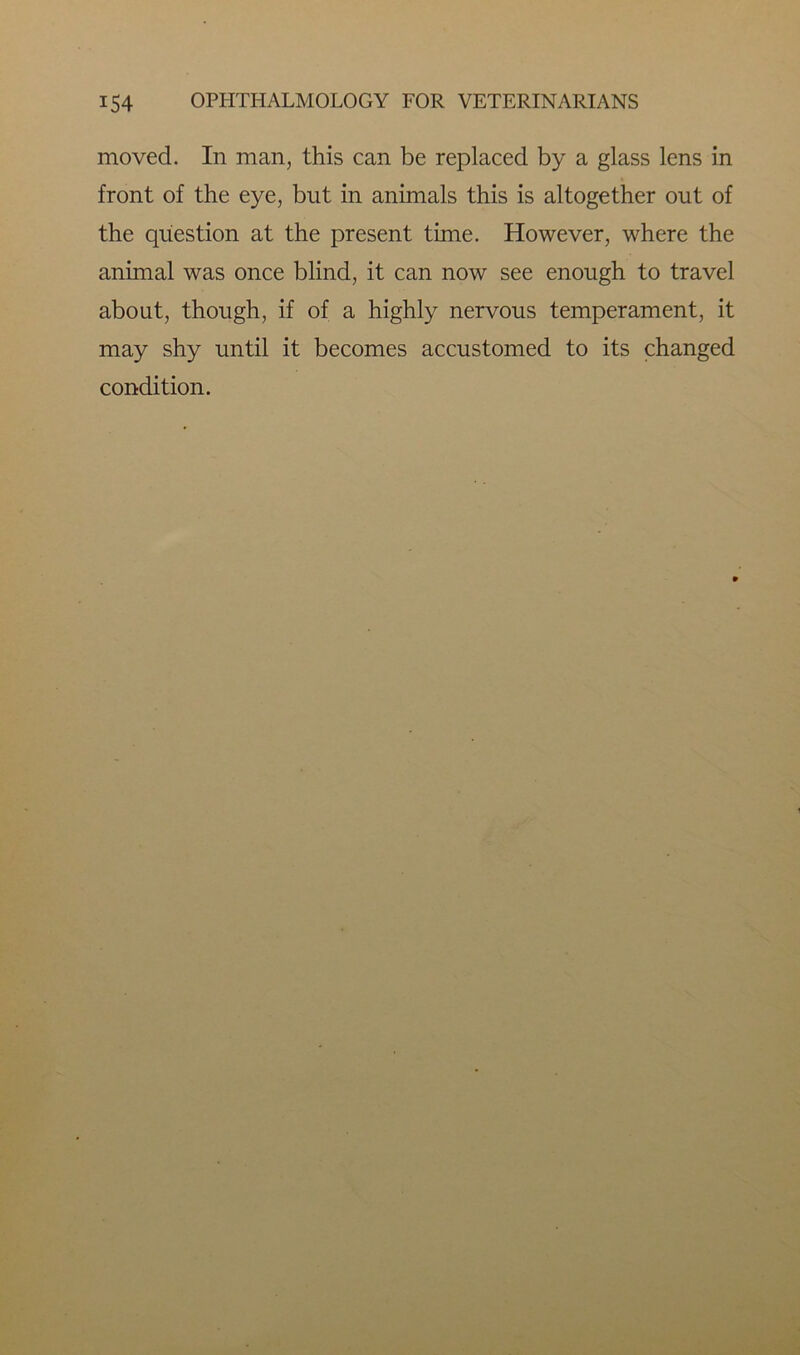moved. In man, this can be replaced by a glass lens in front of the eye, but in animals this is altogether out of the question at the present time. However, where the animal was once blind, it can now see enough to travel about, though, if of a highly nervous temperament, it may shy until it becomes accustomed to its changed condition.