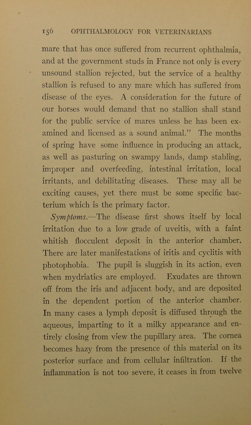 mare that has once suffered from recurrent ophthalmia, and at the government studs in France not only is every unsound stallion rejected, but the service of a healthy stallion is refused to any mare which has suffered from disease of the eyes. A consideration for the future of our horses would demand that no stallion shall stand for the public service of mares unless he has been ex- amined and licensed as a sound animal.” The months of spring have some influence in producing an attack, as well as pasturing on swampy lands, damp stabling, improper and overfeeding, intestinal irritation, local irritants, and debilitating diseases. These may all be exciting causes, yet there must be some specific bac- terium which is the primary factor. Symptoms.—The disease first shows itself by local irritation due to a low grade of uveitis, with a faint whitish flocculent deposit in the anterior chamber. There are later manifestations of iritis and cyclitis with photophobia. The pupil is sluggish in its action, even when mydriatics are employed. Exudates are thrown off from the iris and adjacent body, and are deposited in the dependent portion of the anterior chamber. In many cases a lymph deposit is diffused through the aqueous, imparting to it a milky appearance and en- tirely closing from view the pupillary area. The cornea becomes hazy from the presence of this material on its posterior surface and from cellular infiltration. If the inflammation is not too severe, it ceases in from twelve