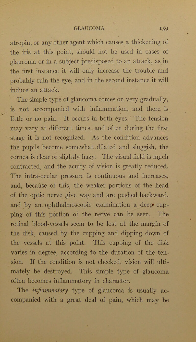 atropin, or any other agent which causes a thickening of the iris at this point, should not be used in cases of glaucoma or in a subject predisposed to an attack, as in the first instance it will only increase the trouble and probably ruin the eye, and in the second instance it will induce an attack. The simple type of glaucoma comes on very gradually, is not accompanied with inflammation, and there is little or no pain. It occurs in both eyes. The tension may vary at different times, and often during the first stage it is not recognized. As the condition advances the pupils become somewhat dilated and sluggish, the cornea is clear or slightly hazy. The visual field is n\uch contracted, and the acuity of vision is greatly reduced. The intra-ocular pressure is continuous and increases, and, because of this, the weaker portions of the head of the optic nerve give way and are pushed backward, and by an ophthalmoscopic examination a deep cup- ping of this portion of the nerve can be seen. The retinal blood-vessels seem to be lost at the margin of the disk, caused by the cupping and dipping down of the vessels at this point. This cupping of the disk varies in degree, according to the duration of the ten- sion. If the condition is not checked, vision will ulti- mately be destroyed. This simple type of glaucoma often becomes inflammatory in character. The inflammatory type of glaucoma is usually ac- companied with a great deal of pain, which may be