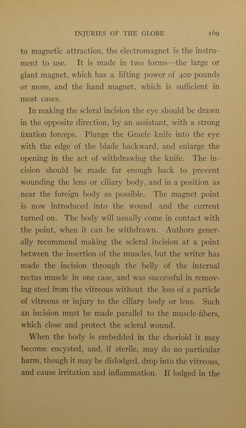 to magnetic attraction, the electromagnet is the instru- ment to use. It is made in two forms—the large or giant magnet, which has a lifting power of 400 pounds or more, and the hand magnet, which is sufficient in most cases. In making the scleral incision the eye should be drawn in the opposite direction, by an assistant, with a strong fixation forceps. Plunge the Graefe knife into the eye with the edge of the blade backward, and enlarge the opening in the act of withdrawing the knife. The in- cision should be made far enough back to prevent wounding the lens or ciliary body, and in a position as near the foreign body as possible. The magnet point is now introduced into the wound and the current turned on. The body will usually come in contact with the point, when it can be withdrawn. Authors gener- ally recommend making the scleral incision at a point between the insertion of the muscles, but the writer has made the incision through the belly of the internal rectus muscle in one case, and was successful in remov- ing steel from the vitreous without the loss of a particle of vitreous or injury to the ciliary body or lens. Such an incision must be made parallel to the muscle-fibers, which close and protect the scleral wound. When the body is embedded in the chorioid it may become encysted, and, if sterile, may do no particular harm, though it may be dislodged, drop into the vitreous, and cause irritation and inflammation. If lodged in the