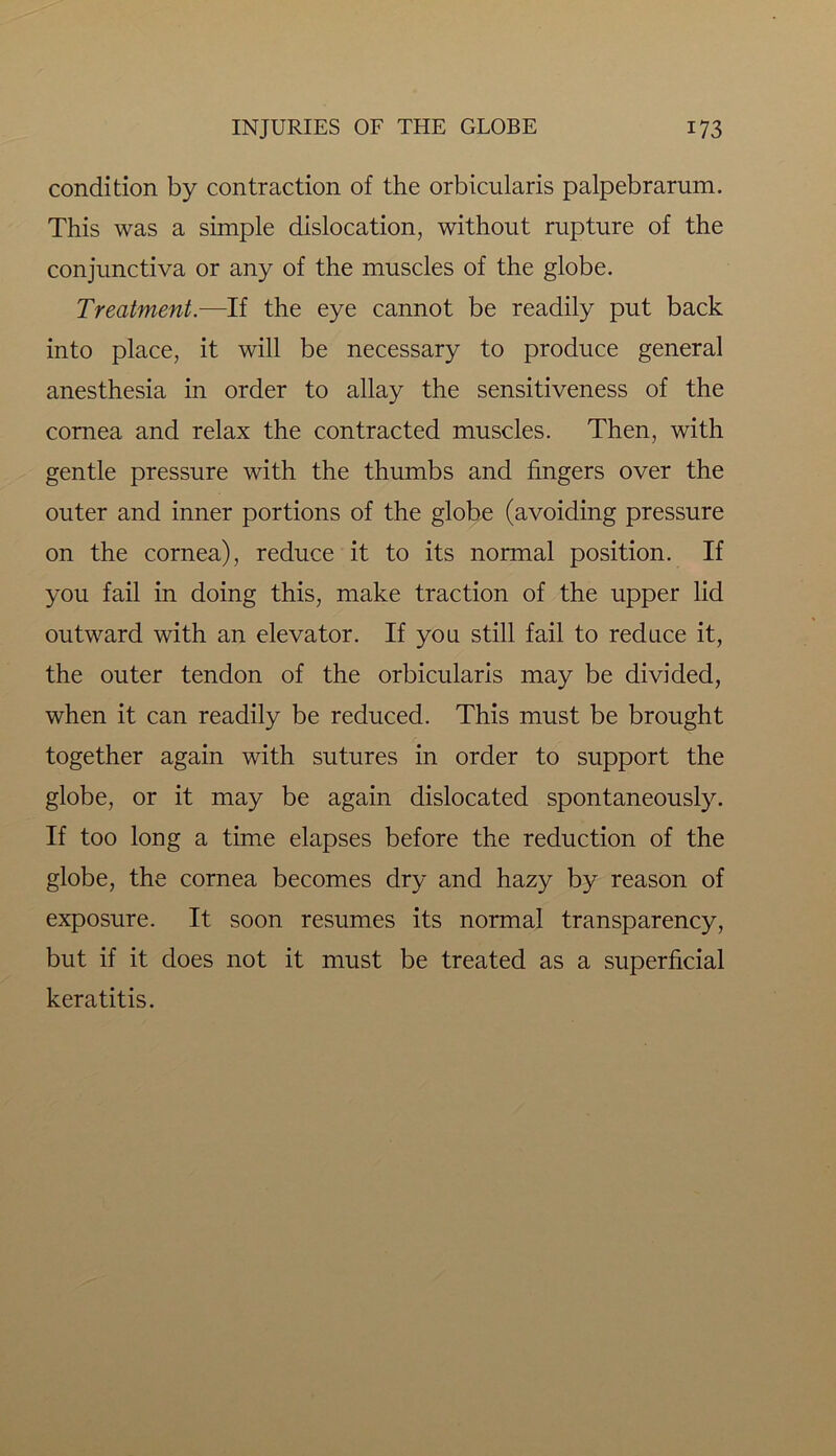condition by contraction of the orbicularis palpebrarum. This was a simple dislocation, without rupture of the conjunctiva or any of the muscles of the globe. Treatment.—If the eye cannot be readily put back into place, it will be necessary to produce general anesthesia in order to allay the sensitiveness of the cornea and relax the contracted muscles. Then, with gentle pressure with the thumbs and fingers over the outer and inner portions of the globe (avoiding pressure on the cornea), reduce it to its normal position. If you fail in doing this, make traction of the upper lid outward with an elevator. If you still fail to reduce it, the outer tendon of the orbicularis may be divided, when it can readily be reduced. This must be brought together again with sutures in order to support the globe, or it may be again dislocated spontaneously. If too long a time elapses before the reduction of the globe, the cornea becomes dry and hazy by reason of exposure. It soon resumes its normal transparency, but if it does not it must be treated as a superficial keratitis.