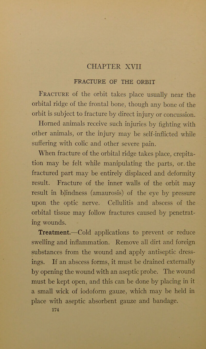 FRACTURE OF THE ORBIT Fracture of the orbit takes place usually near the orbital ridge of the frontal bone, though any bone of the orbit is subject to fracture by direct injury or concussion. Horned animals receive such injuries by fighting with other animals, or the injury may be self-inflicted while suffering with colic and other severe pain. When fracture of the orbital ridge takes place, crepita- tion may be felt while manipulating the parts, or. the fractured part may be entirely displaced and deformity result. Fracture of the inner walls of the orbit may result in blindness (amaurosis) of the eye by pressure upon the optic nerve. Cellulitis and abscess of the orbital tissue may follow fractures caused by penetrat- ing wounds. Treatment.—Cold applications to prevent or reduce swelling and inflammation. Remove all dirt and foreign substances from the wound and apply antiseptic dress- ings. If an abscess forms, it must be drained externally by opening the wound with an aseptic probe. The wound must be kept open, and this can be done by placing in it a small wick of iodoform gauze, which may be held in place with aseptic absorbent gauze and bandage.