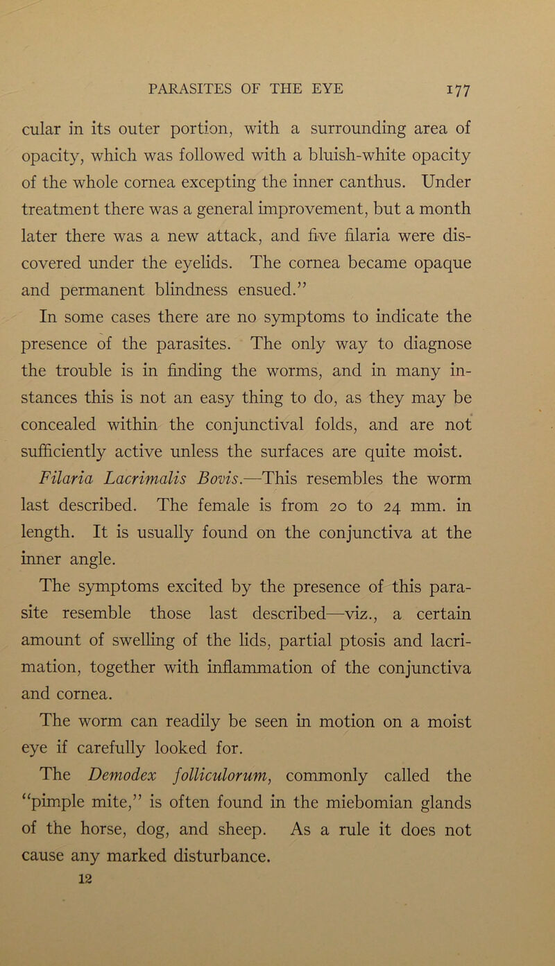 cular in its outer portion, with a surrounding area of opacity, which was followed with a bluish-white opacity of the whole cornea excepting the inner canthus. Under treatment there was a general improvement, but a month later there was a new attack, and five filaria were dis- covered under the eyelids. The cornea became opaque and permanent blindness ensued.” In some cases there are no symptoms to indicate the presence of the parasites. The only way to diagnose the trouble is in finding the worms, and in many in- stances this is not an easy thing to do, as they may be concealed within the conjunctival folds, and are not sufficiently active unless the surfaces are quite moist. Filaria Lacrimalis Boms.—This resembles the worm last described. The female is from 20 to 24 mm. in length. It is usually found on the conjunctiva at the inner angle. The symptoms excited by the presence of this para- site resemble those last described—viz., a certain amount of swelling of the lids, partial ptosis and lacri- mation, together with inflammation of the conjunctiva and cornea. The worm can readily be seen in motion on a moist eye if carefully looked for. The Demodex folliculorum, commonly called the “pimple mite,” is often found in the miebomian glands of the horse, dog, and sheep. As a rule it does not cause any marked disturbance. 12