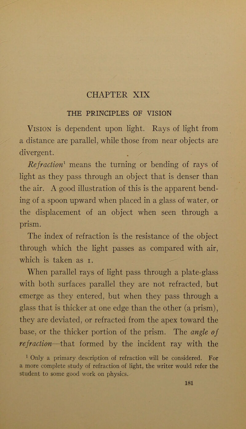 THE PRINCIPLES OF VISION Vision is dependent upon light. Rays of light from a distance are parallel, while those from near objects are divergent. Refraction1 means the turning or bending of rays of light as they pass through an object that is denser than the air. A good illustration of this is the apparent bend- ing of a spoon upward when placed in a glass of water, or the displacement of an object when seen through a prism. The index of refraction is the resistance of the object through which the light passes as compared with air, which is taken as i. When parallel rays of light pass through a plate-glass with both surfaces parallel they are not refracted, but emerge as they entered, but when they pass through a glass that is thicker at one edge than the other (a prism), they are deviated, or refracted from the apex toward the base, or the thicker portion of the prism. The angle of refraction—that formed by the incident ray with the 1 Only a primary description of refraction will be considered. For a more complete study of refraction of light, the writer would refer the student to some good work on physics.