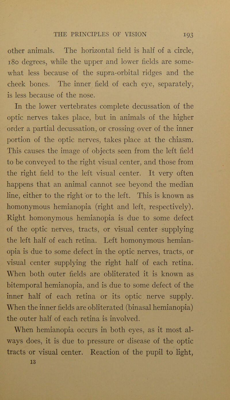 other animals. The horizontal field is half of a circle, 180 degrees, while the upper and lower fields are some- what less because of the supra-orbital ridges and the cheek bones. The inner field of each eye, separately, is less because of the nose. In the lower vertebrates complete decussation of the optic nerves takes place, but in animals of the higher order a partial decussation, or crossing over of the inner portion of the optic nerves, takes place at the chiasm. This causes the image of objects seen from the left field to be conveyed to the right visual center, and those from the right field to the left visual center. It very often happens that an animal cannot see beyond the median line, either to the right or to the left. This is known as homonymous hemianopia (right and left, respectively). Right homonymous hemianopia is due to some defect of the optic nerves, tracts, or visual center supplying the left half of each retina. Left homonymous hemian- opia is due to some defect in the optic nerves, tracts, or visual center supplying the right half of each retina. When both outer fields are obliterated it is known as bitemporal hemianopia, and is due to some defect of the inner half of each retina or its optic nerve supply. When the inner fields are obliterated (binasal hemianopia) the outer half of each retina is involved. When hemianopia occurs in both eyes, as it most al- ways does, it is due to pressure or disease of the optic tracts or visual center. Reaction of the pupil to light, 13