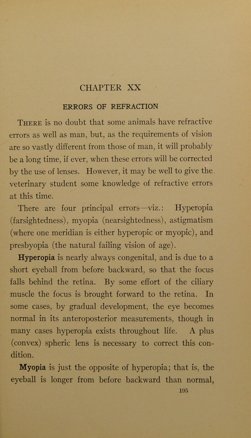 ERRORS OF REFRACTION There is no doubt that some animals have refractive errors as well as man, but, as the requirements of vision are so vastly different from those of man, it will probably be a long time, if ever, when these errors will be corrected by the use of lenses. However, it may be well to give the veterinary student some knowledge of refractive errors at this time. There are four principal errors—viz.: Hyperopia (farsightedness), myopia (nearsightedness), astigmatism (where one meridian is either hyperopic or myopic), and presbyopia (the natural failing vision of age). Hyperopia is nearly always congenital, and is due to a short eyeball from before backward, so that the focus falls behind the retina. By some effort of the ciliary muscle the focus is brought forward to the retina. In some cases, by gradual development, the eye becomes normal in its anteroposterior measurements, though in many cases hyperopia exists throughout life. A plus (convex) spheric lens is necessary to correct this con- dition. Myopia is just the opposite of hyperopia; that is, the eyeball is longer from before backward than normal,