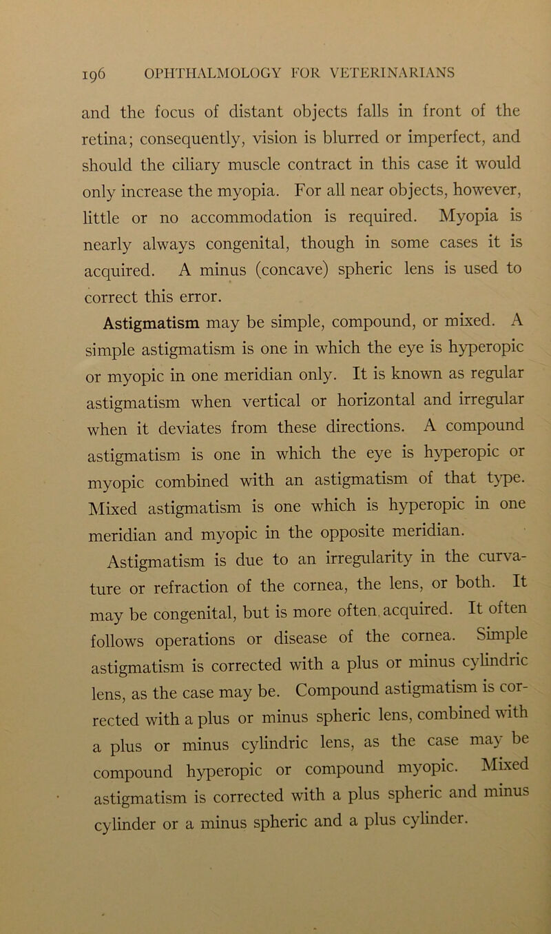 and the focus of distant objects falls in front of the retina; consequently, vision is blurred or imperfect, and should the ciliary muscle contract in this case it would only increase the myopia. For all near objects, however, little or no accommodation is required. Myopia is nearly always congenital, though in some cases it is acquired. A minus (concave) spheric lens is used to correct this error. Astigmatism may be simple, compound, or mixed. A simple astigmatism is one in which the eye is hyperopic or myopic in one meridian only. It is known as regular astigmatism when vertical or horizontal and irregular when it deviates from these directions. A compound astigmatism is one in which the eye is hyperopic or myopic combined with an astigmatism of that type. Mixed astigmatism is one which is hyperopic in one meridian and myopic in the opposite meridian. Astigmatism is due to an irregularity in the curva- ture or refraction of the cornea, the lens, or both. It may be congenital, but is more often acquired. It often follows operations or disease of the cornea. Simple astigmatism is corrected with a plus or minus cylindric lens, as the case may be. Compound astigmatism is cor- rected with a plus or minus spheric lens, combined with a plus or minus cylindric lens, as the case may be compound hyperopic or compound myopic. Mixed astigmatism is corrected with a plus spheric and minus cylinder or a minus spheric and a plus cylinder.