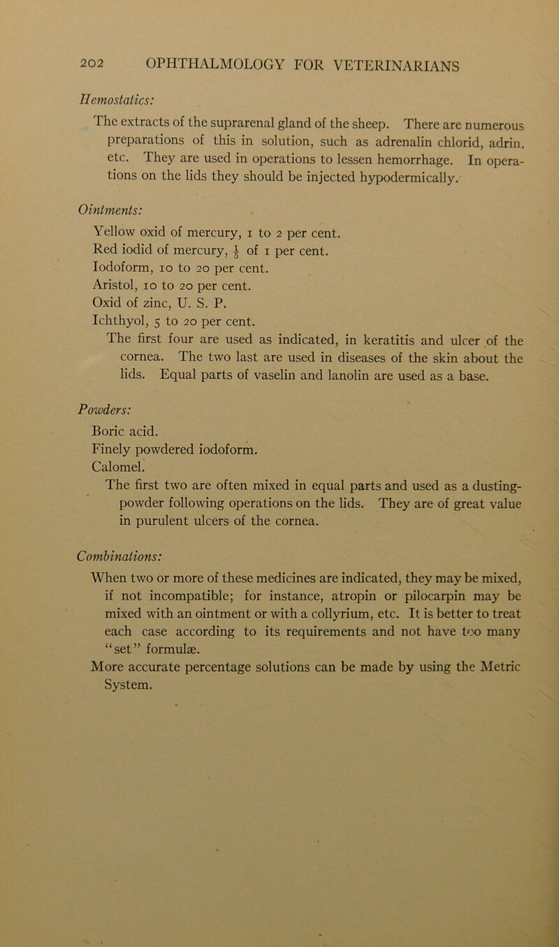 Hemostatics: The extracts of the suprarenal gland of the sheep. There are n umerous preparations of this in solution, such as adrenalin chlorid, adrin, etc. They are used in operations to lessen hemorrhage. In opera- tions on the lids they should be injected hypodermically. Ointments: Yellow oxid of mercury, i to 2 per cent. Red iodid of mercury, ^ of 1 per cent. Iodoform, 10 to 20 per cent. Aristol, 10 to 20 per cent. Oxid of zinc, U. S. P. Ichthyol, 5 to 20 per cent. The first four are used as indicated, in keratitis and ulcer of the cornea. The two last are used in diseases of the skin about the lids. Equal parts of vaselin and lanolin are used as a base. Powders: Boric acid. Finely powdered iodoform. Calomel. The first two are often mixed in equal parts and used as a dusting- powder following operations on the lids. They are of great value in purulent ulcers of the cornea. Combinations: When two or more of these medicines are indicated, they may be mixed, if not incompatible; for instance, atropin or pilocarpin may be mixed with an ointment or with a collyrium, etc. It is better to treat each case according to its requirements and not have too many “set” formulae. More accurate percentage solutions can be made by using the Metric System.