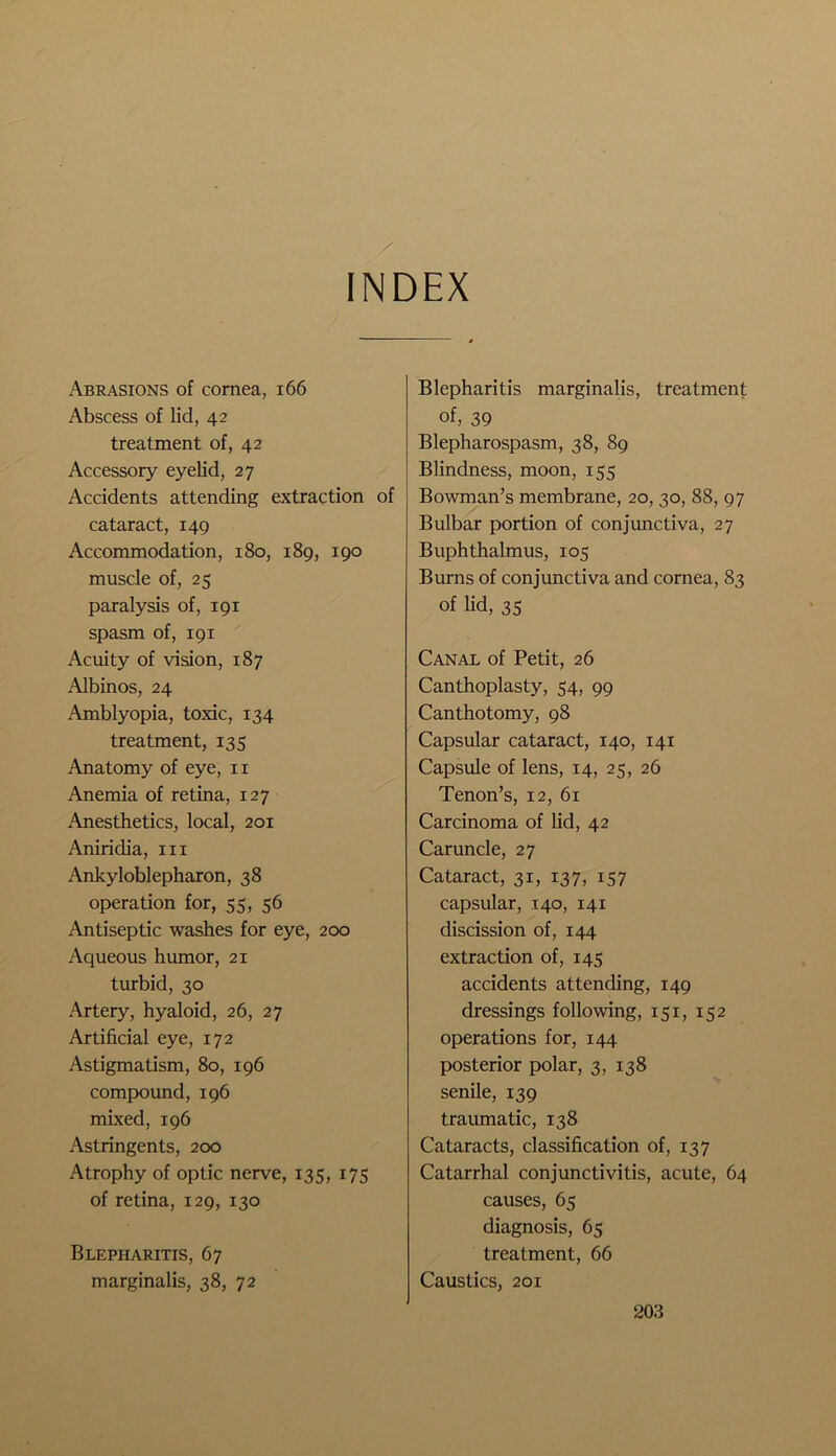 INDEX xXbrasions of cornea, 166 Abscess of lid, 42 treatment of, 42 Accessory eyelid, 27 Accidents attending extraction of cataract, 149 Accommodation, 180, 189, 190 muscle of, 25 paralysis of, 191 spasm of, 191 Acuity of vision, 187 Albinos, 24 Amblyopia, toxic, 134 treatment, 135 Anatomy of eye, 11 Anemia of retina, 127 Anesthetics, local, 201 Aniridia, in Ankyloblepharon, 38 operation for, 55, 56 Antiseptic washes for eye, 200 Aqueous humor, 21 turbid, 30 Artery, hyaloid, 26, 27 Artificial eye, 172 Astigmatism, 80, 196 compound, 196 mixed, 196 Astringents, 200 Atrophy of optic nerve, 135, 175 of retina, 129, 130 Blepharitis, 67 marginalis, 38, 72 Blepharitis marginalis, treatment of, 39 Blepharospasm, 38, 89 Blindness, moon, 155 Bowman’s membrane, 20, 30, 88, 97 Bulbar portion of conjunctiva, 27 Buphthalmus, 105 Burns of conjunctiva and cornea, 83 of lid, 35 Canal of Petit, 26 Canthoplasty, 54, 99 Canthotomy, 98 Capsular cataract, 140, 141 Capsule of lens, 14, 25, 26 Tenon’s, 12, 61 Carcinoma of lid, 42 Caruncle, 27 Cataract, 31, 137, 157 capsular, 140, 141 discission of, 144 extraction of, 145 accidents attending, 149 dressings following, 151, 152 operations for, 144 posterior polar, 3, 138 senile, 139 traumatic, 138 Cataracts, classification of, 137 Catarrhal conjunctivitis, acute, 64 causes, 65 diagnosis, 65 treatment, 66 Caustics, 201