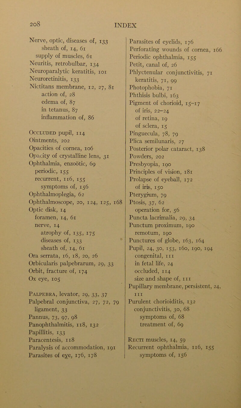 Nerve, optic, diseases of, 133 sheath of, 14, 61 supply of muscles, 61 Neuritis, retrobulbar, 134 Neuroparalytic keratitis, 101 Neuroretinitis, 133 Nictitans membrane, 12, 27, 81 action of, 28 edema of, 87 in tetanus, 87 inflammation of, 86 Occluded pupil, 114 Ointments, 202 Opacities of cornea, 106 Opacity of crystalline lens, 31 Ophthalmia, enzootic, 69 periodic, 155 recurrent, 116, 155 symptoms of, 156 Ophthalmoplegia, 62 Ophthalmoscope, 20, 124, 125, 168 Optic disk, 14 foramen, 14, 61 nerve, 14 atrophy of, 135, 175 diseases of, 133 sheath of, 14, 61 Ora serrata, 16, 18, 20, 26 Orbicularis palpebrarum, 29, 33 Orbit, fracture of, 174 Ox eye, 105 Palpebra, levator, 29, 33, 37 Palpebral conjunctiva, 27, 72, 79 ligament, 33 Pannus, 73, 97, 98 Panophthalmitis, 118, 132 Papillitis, 133 Paracentesis, 118 Paralysis of accommodation, 191 Parasites of eye, 176, 178 Parasites of eyelids, 176 Perforating wounds of cornea, 166 Periodic ophthalmia, 155 Petit, canal of, 26 Phlyctenular conjunctivitis, 71 keratitis, 71, 99 Photophobia, 71 Phthisis bulbi, 163 Pigment of chorioid, 15-17 of iris, 22-24 of retina, 19 of sclera, 15 Pinguecula, 78, 79 Plica semilunaris, 27 Posterior polar cataract, 138 Powders, 202 Presbyopia, 190 Principles of vision, 181 Prolapse of eyeball, 172 of iris, 150 Pterygium, 79 Ptosis, 37, 62 operation for, 56 Puncta lacrimalia, 29, 34 Punctum proximum, 190 remotum, 190 Punctures of globe, 163, 164 Pupil, 24, 30, 153, 160, 190, 194 congenital, in in fetal life, 24 occluded, 114 size and shape of, in Pupillary membrane, persistent, 24, in Purulent chorioiditis, 132 conjunctivitis, 30, 68 symptoms of, 68 treatment of, 69 Recti muscles, 14, 59 Recurrent ophthalmia, 116, 155 symptoms of, 156