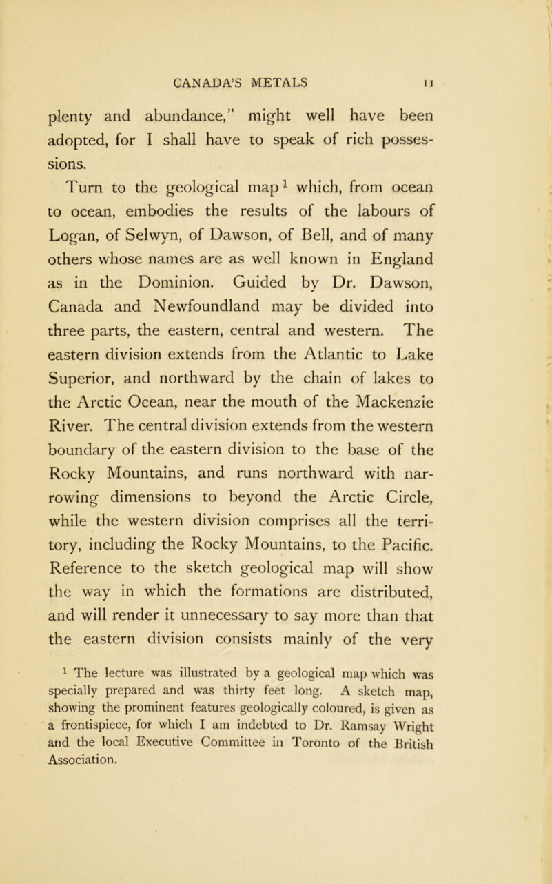 plenty and abundance,” might well have been adopted, for I shall have to speak of rich posses- sions. Turn to the geological map1 which, from ocean to ocean, embodies the results of the labours of Logan, of Selwyn, of Dawson, of Bell, and of many others whose names are as well known in England as in the Dominion. Guided by Dr. Dawson, Canada and Newfoundland may be divided into three parts, the eastern, central and western. The eastern division extends from the Atlantic to Lake Superior, and northward by the chain of lakes to the Arctic Ocean, near the mouth of the Mackenzie River. The central division extends from the western boundary of the eastern division to the base of the Rocky Mountains, and runs northward with nar- rowing dimensions to beyond the Arctic Circle, while the western division comprises all the terri- tory, including the Rocky Mountains, to the Pacific. Reference to the sketch geological map will show the way in which the formations are distributed, and will render it unnecessary to say more than that the eastern division consists mainly of the very 1 The lecture was illustrated by a geological map which was specially prepared and was thirty feet long. A sketch map, showing the prominent features geologically coloured, is given as a frontispiece, for which I am indebted to Dr. Ramsay Wright and the local Executive Committee in Toronto of the British Association.