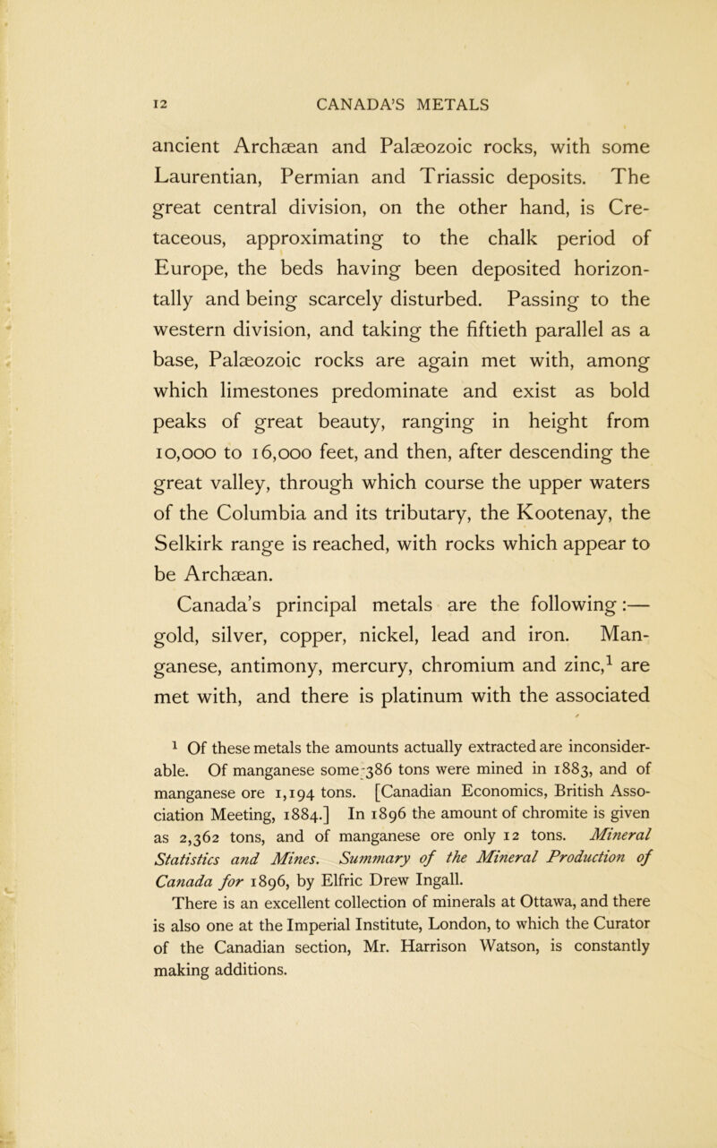 ancient Archaean and Palaeozoic rocks, with some Laurentian, Permian and Triassic deposits. The great central division, on the other hand, is Cre- taceous, approximating to the chalk period of Europe, the beds having been deposited horizon- tally and being scarcely disturbed. Passing to the western division, and taking the fiftieth parallel as a base, Palaeozoic rocks are again met with, among which limestones predominate and exist as bold peaks of great beauty, ranging in height from 10,000 to 16,000 feet, and then, after descending the great valley, through which course the upper waters of the Columbia and its tributary, the Kootenay, the Selkirk range is reached, with rocks which appear to be Archaean. Canada’s principal metals are the following:— gold, silver, copper, nickel, lead and iron. Man- ganese, antimony, mercury, chromium and zinc,1 are met with, and there is platinum with the associated 1 Of these metals the amounts actually extracted are inconsider- able. Of manganese some;386 tons were mined in 1883, and of manganese ore 1,194 tons. [Canadian Economics, British Asso- ciation Meeting, 1884.] In 1896 the amount of chromite is given as 2,362 tons, and of manganese ore only 12 tons. Mineral Statistics and Mines. Summary of the Mineral Production of Canada for 1896, by Elfric Drew Ingall. There is an excellent collection of minerals at Ottawa, and there is also one at the Imperial Institute, London, to which the Curator of the Canadian section, Mr. Harrison Watson, is constantly making additions.