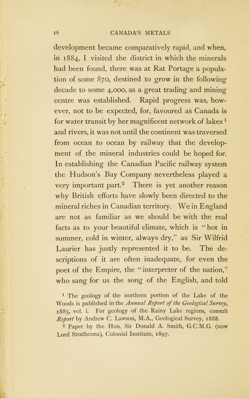 development became comparatively rapid, and when, in 1884, I visited the district in which the minerals had been found, there was at Rat Portage a popula- tion of some 870, destined to grow in the following decade to some 4,000, as a great trading and mining centre was established. Rapid progress was, how- ever, not to be expected, for, favoured as Canada is for water transit by her magnificent network of lakes 1 and rivers, it was not until the continent was traversed from ocean to ocean by railway that the develop- ment of the mineral industries could be hoped for. In establishing the Canadian Pacific railway system the Hudsons Bay Company nevertheless played a very important part.2 There is yet another reason why British efforts have slowly been directed to the mineral riches in Canadian territory. We in England are not as familiar as we should be with the real facts as to your beautiful climate, which is “hot in summer, cold in winter, always dry,” as Sir Wilfrid Laurier has justly represented it to be. The de- scriptions of it are often inadequate, for even the poet of the Empire, the “interpreter of the nation,” who sang for us the song of the English, and told 1 The geology of the northern portion of the Lake of the Woods is published in the Annual Report of the Geological Survey, 1885, vol. i. For geology of the Rainy Lake regions, consult Report by Andrew C. Lawson, M.A., Geological Survey, 1888. 2 Paper by the Hon. Sir Donald A. Smith, G.C.M.G. (now Lord Strathcona), Colonial Institute, 1897.