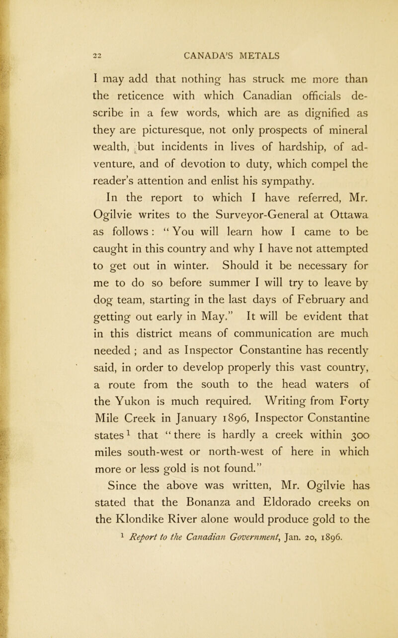 I may add that nothing has struck me more than the reticence with which Canadian officials de- scribe in a few words, which are as dignified as they are picturesque, not only prospects of mineral wealth, but incidents in lives of hardship, of ad- venture, and of devotion to duty, which compel the reader’s attention and enlist his sympathy. In the report to which I have referred, Mr. Ogilvie writes to the Surveyor-General at Ottawa as follows: “You will learn how I came to be caught in this country and why I have not attempted to get out in winter. Should it be necessary for me to do so before summer I will try to leave by dog team, starting in the last days of February and getting out early in May.” It will be evident that in this district means of communication are much needed ; and as Inspector Constantine has recently said, in order to develop properly this vast country, a route from the south to the head waters of the Yukon is much required. Writing from Forty Mile Creek in January 1896, Inspector Constantine states1 that “there is hardly a creek within 300 miles south-west or north-west of here in which more or less gold is not found.” Since the above was written, Mr. Ogilvie has stated that the Bonanza and Eldorado creeks on the Klondike River alone would produce gold to the 1 Report to the Canadian Government, Jan. 20, 1896.