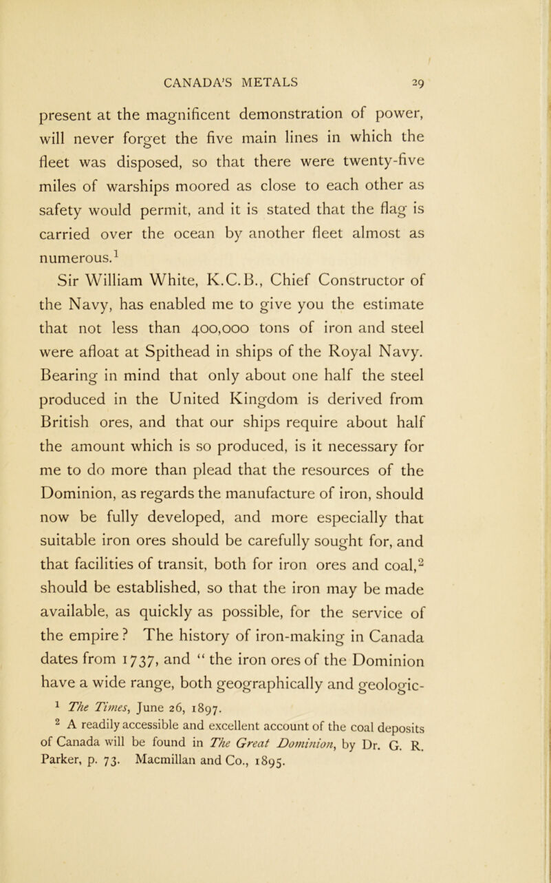 present at the magnificent demonstration of power, will never forget the five main lines in which the fleet was disposed, so that there were twenty-five miles of warships moored as close to each other as safety would permit, and it is stated that the flag is carried over the ocean by another fleet almost as numerous.1 Sir William White, K.C. B., Chief Constructor of the Navy, has enabled me to give you the estimate that not less than 400,000 tons of iron and steel were afloat at Spithead in ships of the Royal Navy. Bearing in mind that only about one half the steel produced in the United Kingdom is derived from British ores, and that our ships require about half the amount which is so produced, is it necessary for me to do more than plead that the resources of the Dominion, as regards the manufacture of iron, should now be fully developed, and more especially that suitable iron ores should be carefully sought for, and that facilities of transit, both for iron ores and coal,2 should be established, so that the iron may be made available, as quickly as possible, for the service of the empire ? The history of iron-making in Canada dates from 1737, and “ the iron ores of the Dominion have a wide range, both geographically and geologic- 1 The Tunes, June 26, 1897. 2 A readily accessible and excellent account of the coal deposits of Canada will be found in The Great Dominion, by Dr. G. R. Parker, p. 73. Macmillan and Co., 1895.