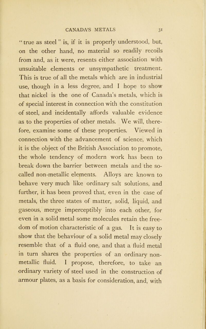 '‘true as steel ” is, if it is properly understood, but, on the other hand, no material so readily recoils from and, as it were, resents either association with unsuitable elements or unsympathetic treatment. This is true of all the metals which are in industrial use, though in a less degree, and I hope to show that nickel is the one of Canada’s metals, which is of special interest in connection with the constitution of steel, and incidentally affords valuable evidence as to the properties of other metals. We will, there- fore, examine some of these properties. Viewed in connection with the advancement of science, which it is the object of the British Association to promote, the whole tendency of modern work has been to break down the barrier between metals and the so- called non-metallic elements. Alloys are known to behave very much like ordinary salt solutions, and further, it has been proved that, even in the case of metals, the three states of matter, solid, liquid, and gaseous, merge imperceptibly into each other, for even in a solid metal some molecules retain the free- dom of motion characteristic of a gas. It is easy to show that the behaviour of a solid metal may closely resemble that of a fluid one, and that a fluid metal in turn shares the properties of an ordinary non- metallic fluid. I propose, therefore, to take an ordinary variety of steel used in the construction of armour plates, as a basis for consideration, and, with