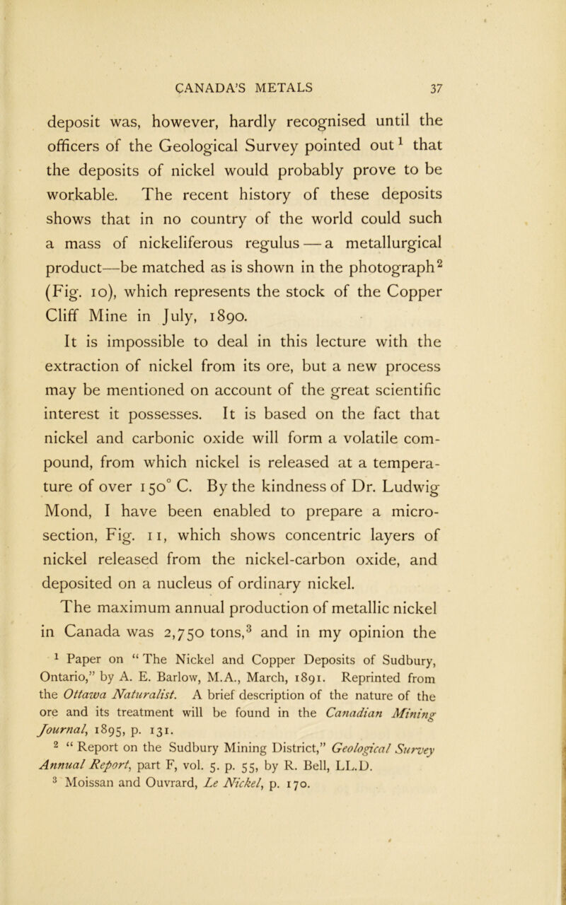 deposit was, however, hardly recognised until the officers of the Geological Survey pointed out1 that the deposits of nickel would probably prove to be workable. The recent history of these deposits shows that in no country of the world could such a mass of nickeliferous regulus — a metallurgical product—be matched as is shown in the photograph2 (Fig. io), which represents the stock of the Copper Cliff Mine in July, 1890. It is impossible to deal in this lecture with the extraction of nickel from its ore, but a new process may be mentioned on account of the great scientific interest it possesses. It is based on the fact that nickel and carbonic oxide will form a volatile com- pound, from which nickel is released at a tempera- ture of over 150° C. By the kindness of Dr. Ludwig Mond, I have been enabled to prepare a micro- section, Fig. 11, which shows concentric layers of nickel released from the nickel-carbon oxide, and deposited on a nucleus of ordinary nickel. The maximum annual production of metallic nickel in Canada was 2,750 tons,3 and in my opinion the 1 Paper on “ The Nickel and Copper Deposits of Sudbury, Ontario,” by A. E. Barlow, M.A., March, 1891. Reprinted from the Ottawa Naturalist. A brief description of the nature of the ore and its treatment will be found in the Canadian Mininsr Journal, 1895, p. 131. 2 “ Report on the Sudbury Mining District,” Geological Survey Annual Report, part F, vol. 5. p. 55, by R. Bell, LL.D. 3 Moissan and Ouvrard, Le Nickel, p. 170.