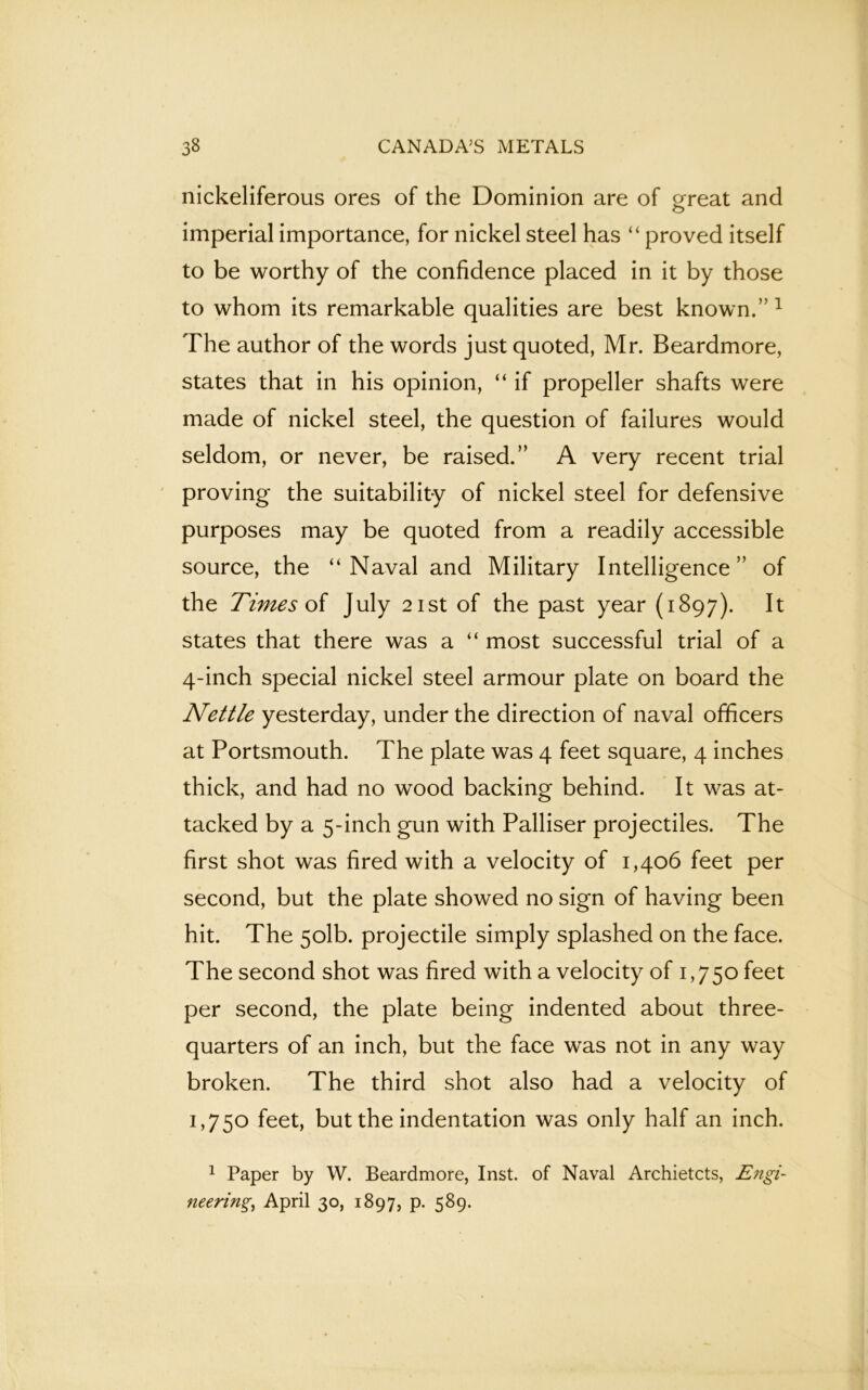 nickeliferous ores of the Dominion are of great and imperial importance, for nickel steel has “ proved itself to be worthy of the confidence placed in it by those to whom its remarkable qualities are best known.” 1 The author of the words just quoted, Mr. Beardmore, states that in his opinion, “ if propeller shafts were made of nickel steel, the question of failures would seldom, or never, be raised.” A very recent trial proving the suitability of nickel steel for defensive purposes may be quoted from a readily accessible source, the “Naval and Military Intelligence” of the Times of July 21st of the past year (1897). It states that there was a “ most successful trial of a 4-inch special nickel steel armour plate on board the Nettle yesterday, under the direction of naval officers at Portsmouth. The plate was 4 feet square, 4 inches thick, and had no wood backing behind. It was at- tacked by a 5-inch gun with Palliser projectiles. The first shot was fired with a velocity of 1,406 feet per second, but the plate showed no sign of having been hit. The 5olb. projectile simply splashed on the face. The second shot was fired with a velocity of 1,750 feet per second, the plate being indented about three- quarters of an inch, but the face was not in any way broken. The third shot also had a velocity of 1,750 feet, but the indentation was only half an inch. 1 Paper by W. Beardmore, Inst, of Naval Archietcts, Engi- neering April 30, 1897, p. 589.