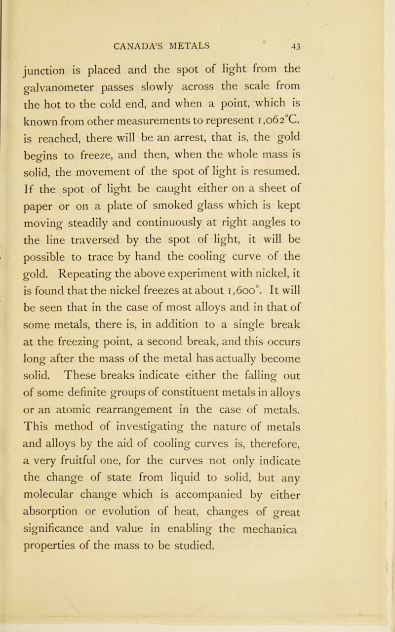 junction is placed and the spot of light from the galvanometer passes slowly across the scale from the hot to the cold end, and when a point, which is known from other measurements to represent i,o62°C. is reached, there will be an arrest, that is, the gold begins to freeze, and then, when the whole mass is solid, the movement of the spot of light is resumed. If the spot of light be caught either on a sheet of paper or on a plate of smoked glass which is kept moving steadily and continuously at right angles to the line traversed by the spot of light, it will be possible to trace by hand the cooling curve of the gold. Repeating the above experiment with nickel, it is found that the nickel freezes at about i,6oo°. It will be seen that in the case of most alloys and in that of some metals, there is, in addition to a single break at the freezing point, a second break, and this occurs long after the mass of the metal has actually become solid. These breaks indicate either the falling out of some definite groups of constituent metals in alloys or an atomic rearrangement in the case of metals. This method of investigating the nature of metals and alloys by the aid of cooling curves is, therefore, a very fruitful one, for the curves not only indicate the change of state from liquid to solid, but any molecular change which is accompanied by either absorption or evolution of heat, changes of great significance and value in enabling the mechanica properties of the mass to be studied.