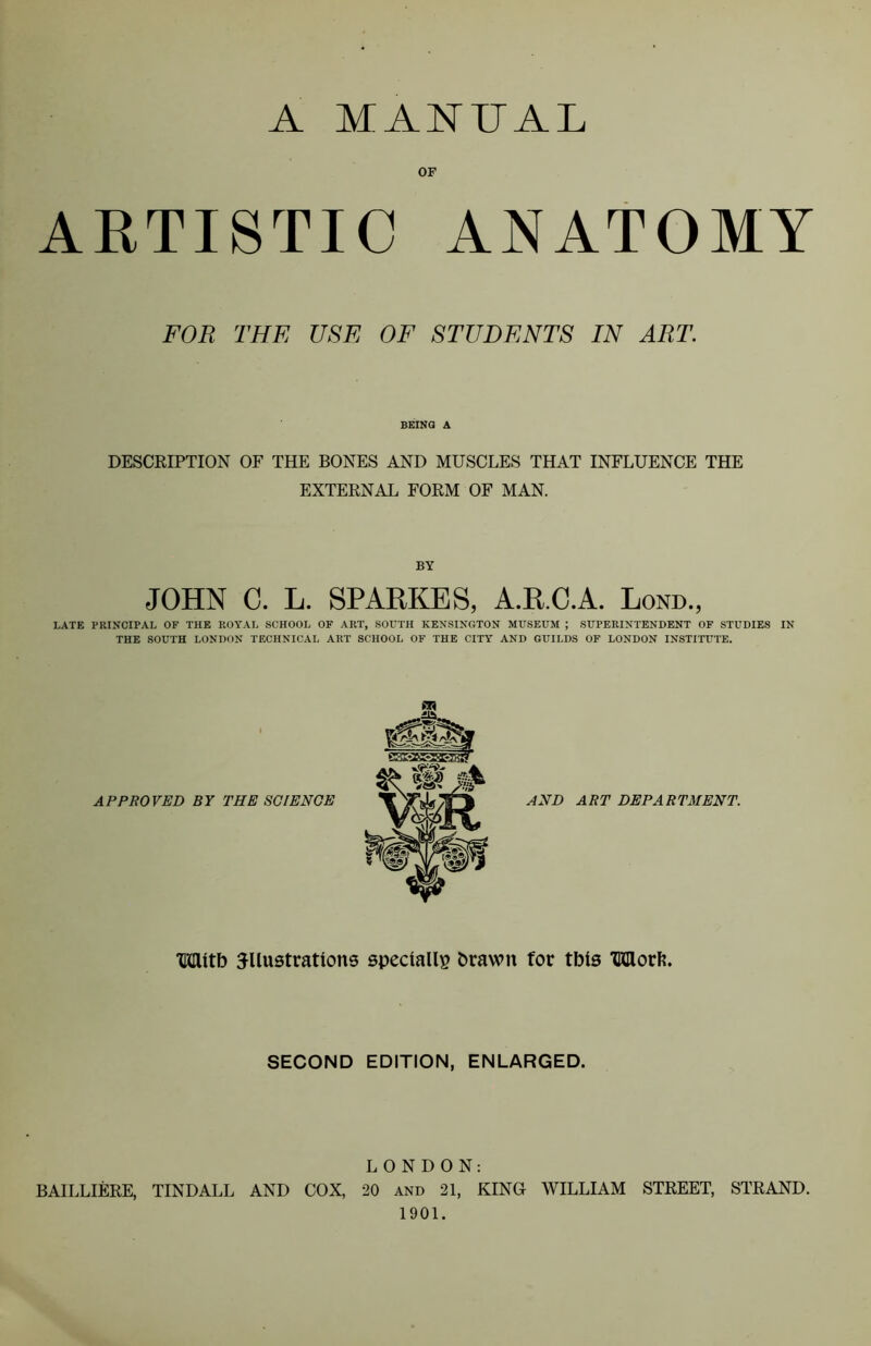 A MANUAL OF ARTISTIC ANATOMY FOR THE USE OF STUDENTS IN ART BEING A DESCRIPTION OF THE BONES AND MUSCLES THAT INFLUENCE THE EXTERNAL FORM OF MAN. BY JOHN C. L. SPARKES, A.R.C.A. Lond., LATE PRINCIPAL OF THE ROYAL SCHOOL OF ART, SOUTH KENSINGTON MUSEUM ; SUPERINTENDENT OF STUDIES IN THE SOUTH LONDON TECHNICAL ART SCHOOL OF THE CITY AND GUILDS OF LONDON INSTITUTE. APPROVED BY THE SCIENCE AND ART DEPARTMENT. With illustrations specially brawn for tbis TKIlorfe. SECOND EDITION, ENLARGED. LONDON: BAILLIERE, TINDALL AND COX, 20 and 21, KING WILLIAM STREET, STRAND. 1901.