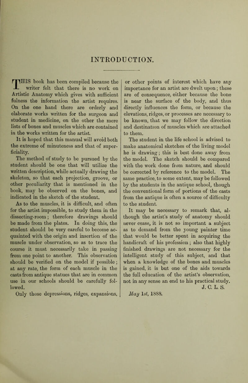 INTRODUCTION. THIS book has been compiled because the writer felt that there is no work on Artistic Anatomy which gives with sufficient fulness the information the artist requires. On the one hand there are orderly and elaborate works written for the surgeon and student in medicine, on the other the mere lists of bones and muscles which are contained in the works written for the artist. It is hoped that this manual will avoid both the extreme of minuteness and that of super- ficiality. The method of study to be pursued by the student should be one that will utilize the written description, while actually drawing the skeleton, so that each projection, groove, or other peculiarity that is mentioned in the book, may be observed on the bones, and indicated in the sketch of the student. As to the muscles, it is difficult, and often for the artist impossible, to study them in the dissecting-room; therefore drawings should be made from the plates. In doing this, the student should be very careful to become ac- quainted with the origin and insertion of the muscle under observation, so as to trace the course it must necessarily take in passing from one point to another. This observation should be verified on the model if possible ; at any rate, the form of each muscle in the casts from antique statues that are in common use in our schools should be carefully fol- lowed. Only those depressions, ridges, expansions, or other points of interest which have any importance for an artist are dwelt upon; these are of consequence, either because the bone is near the surface of the body, and thus directly influences the form, or because the elevations, ridges, or processes are necessary to be known, that we may follow the direction and destination of muscles which are attached to them. The student in the life school is advised to make anatomical sketches of the living model he is drawing; this is best done away from the model. The sketch should be compared with the work done from nature, and should be corrected by reference to the model. The same practice, to some extent, may be followed by the students in the antique school, though the conventional form of portions of the casts from the antique is often a source of difficulty to the student. It may be necessary to remark that, al- though the artist’s study of anatomy should never cease, it is not so important a subject as to demand from the young painter time that would be better spent in acquiring the handicraft of his profession ; also that highly finished drawings are not necessary for the intelligent study of this subject, and that when a knowledge of the bones and muscles is gained, it is but one of the aids towards the full education of the artist’s observation, not in any sense an end to his practical study. J. C. L. S. May 1st, 1888.