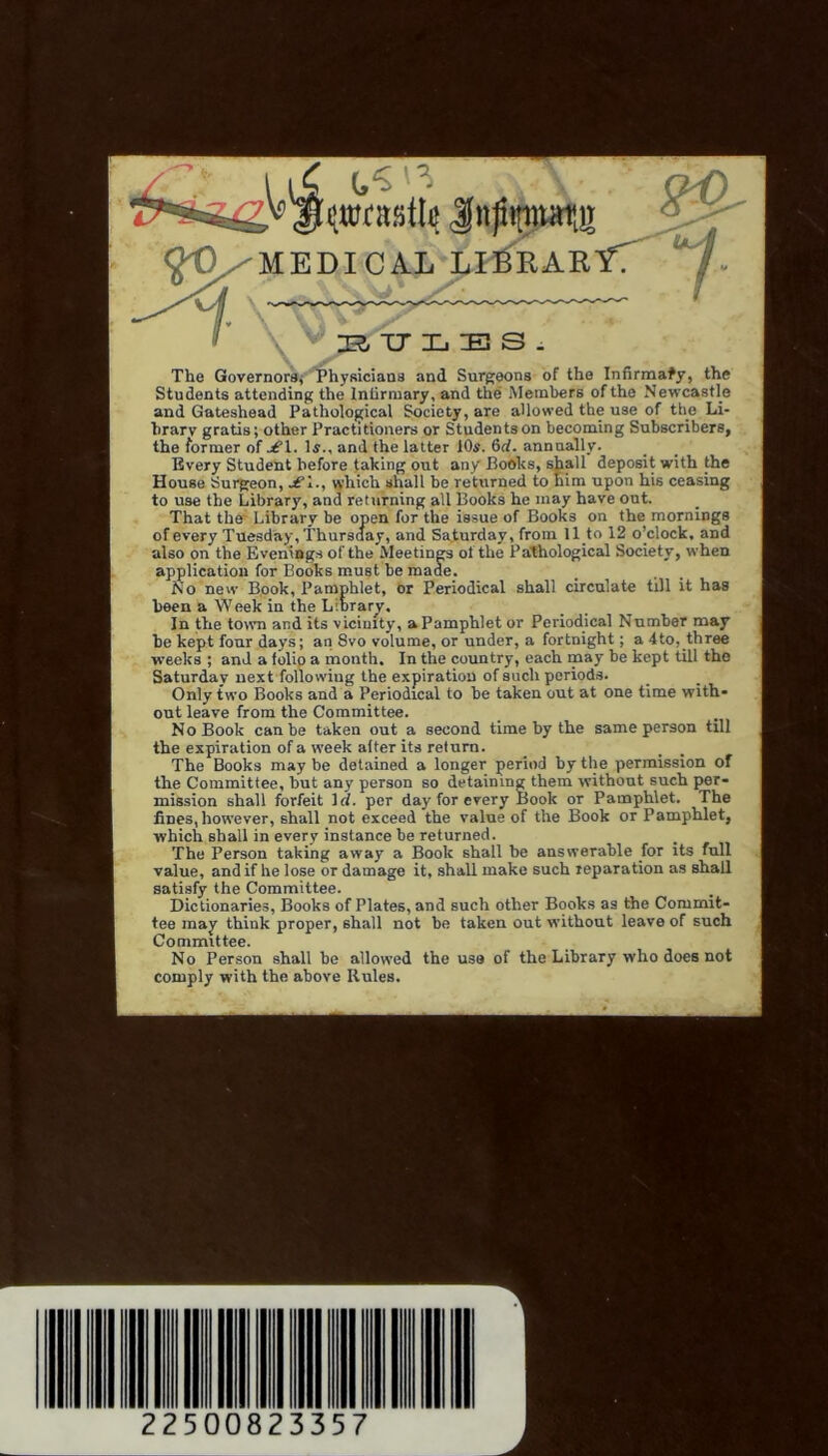'MEDICAL L^RAKITT ■ XT L E S . The Governorsj Physicians and Surgeons of the Infirmary, the Students attending the Inlirmary, and the Members of the Newcastle and Gateshead Pathological Society, are allowed the use of the Li- brary gratis; other Practitioners or Students on becoming Subscribers, the former of ^1. !«., and the latter 10s. 6rf. annually. Every Student before taking out any Books, shall deposit with the House Sui^eon, which shall be returned to him upon his ceasing to use the Library, and returning all Books he may have out. That ther Library be open for the issue of Books on the mornings of every Tuesday, Thursday, and Saturday, from llto 12 o’clock, and also on the Evenings of the Meetings ol the Pathological Society, when application for Books must be made. No new B.ook, Pamphlet, or Periodical shall circulate till it has been a Week in the Library. In the town and its vicinity, a Pamphlet or Periodical Number may be kept four days; an Svo volume, or under, a fortnight; a 4to, three weeks ; and a folip a month. In the country, each may be kept till the Saturday next following the expiration of such periods. Only two Books and a Periodical to be taken out at one time with- out leave from the Committee. No Book can be taken out a second time by the same person till the expiration of a week alter its return. The Books may be detained a longer period by the permission of the Committee, but any person so detaining them without such per- mission shall forfeit Irf. per day for every Book or Pamphlet. The fines, however, shall not exceed the value of the Book or Pamphlet, which shall in every instance be returned. The Person taking away a Book shall be answerable for its full value, and if he lose or damage it, shall make such reparation as shall satisfy the Committee. Dictionaries, Books of Plates, and such other Books as the Commit- tee may think proper, shall not be taken out without leave of such Committee. No Person shall be allowed the use of the Library who does not comply with the above Rules. 22500 23357