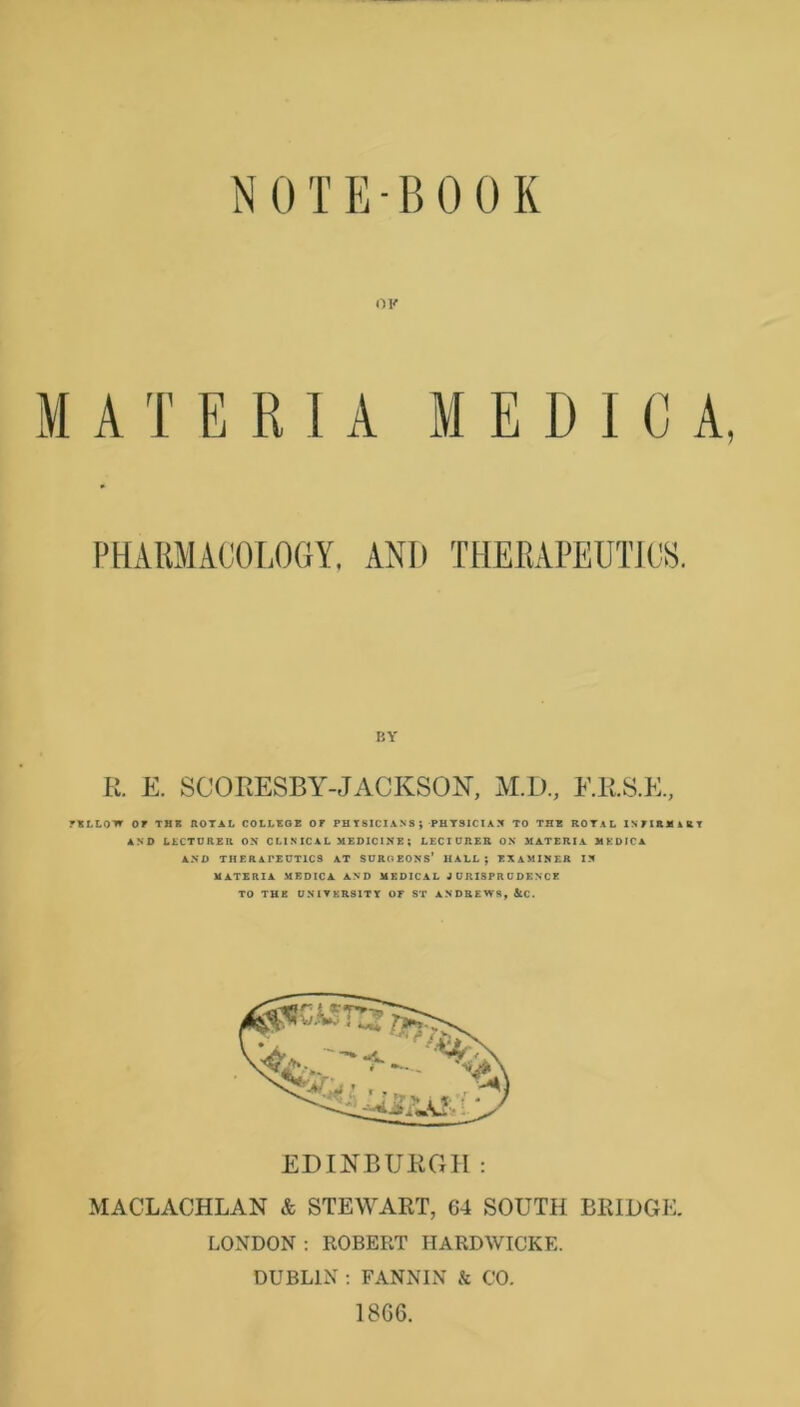 A T E R I A M E D I C A, VLLOW OF THB AOTAL COLLBOE OF PH T 8ICI AN S ; PUTSICIA X TO THE ROTAL iNFIRMiKT AND LLCTURER OX C LI NIC A L MEOICIX E ; LECrURER OX MATERIA MEDICA AND THERAPEUTICS AT SURGEONS* HALL; EXAMINER IN MATERIA MEOICA AND MEDIC AL J URI3PR U DENCE TO THE ONIFKRSITY OP ST ANDREWS, jtC. EDINBUKGII : MACLACHLAN & STEWART, 64 SOUTH BRIDGE. LONDON : ROBERT HARDWICKE. DUBLIN ; FANNIN & CO. 18G6. PHARMACOLOGY. AND THERAPEUTIC^^. BY