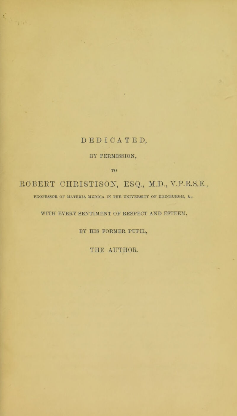 DEDICATED, BY PERMISSION, TO EOBEET CHEISTISON, ESQ., M.D., V.P.E.S.E., PROFESSOR OF MATERIA MEDICA IN' THE UNIVERSITY OF EUINBURGH, &!■. WITH EVERY SENTIMENT OP RESPECT ANT) ESTEEM, BY HIS FORMER PUPIL, THE AUTHOR.