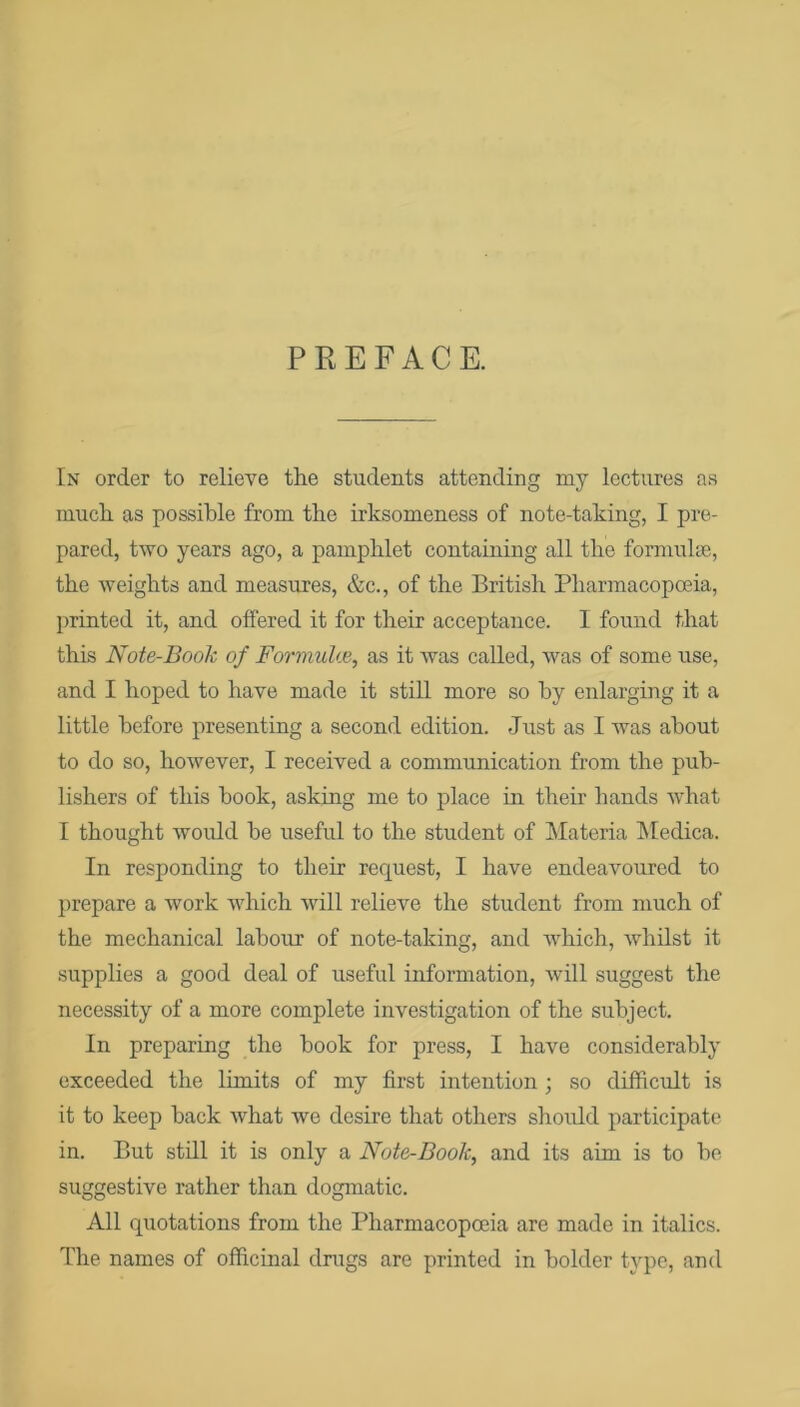 PREFACE. In order to relieve the students attending my lectures as much as possible from the irksomeness of note-taking, I pre- pared, two years ago, a pamphlet containing all the formulae, the weights and measures, &c., of the British Pharmacopoeia, printed it, and offered it for their acceptance. I found that this Note-Book of FormuUe, as it was called, was of some use, and I hoped to have made it still more so hy enlarging it a little before presenting a second edition. Just as I was about to do so, however, I received a communication from the pub- lishers of this hook, asking me to place hi their hands what I thought would he useful to the student of Materia hledica. In responding to their request, I have endeavoured to prepare a work which will relieve the student from much of the mechanical labour of note-taking, and which, whilst it supplies a good deal of useful information, will suggest the necessity of a more complete investigation of the subject. In preparing the hook for press, I have considerably exceeded the limits of my first intention ; so difficult is it to keep hack what we desire that others should participate in. But still it is only a Note-Book, and its aim is to he suggestive rather than dogmatic. All quotations from the Pharmacopoeia are made in italics. The names of officinal drugs are printed in holder type, and