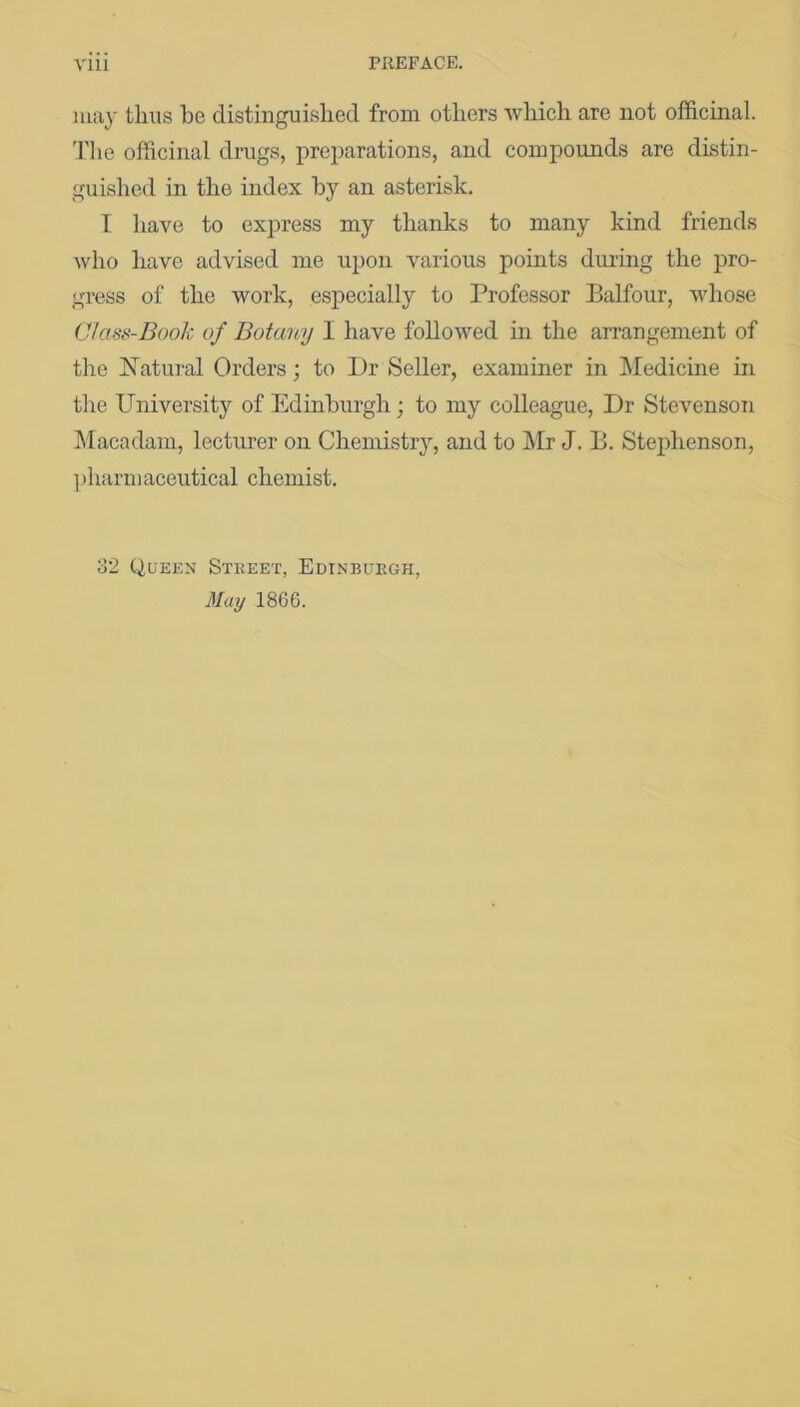 may thus be distinguished from others Avhich are not officinal. 'Fhe officinal drugs, preparations, and compounds are distin- guished in the index by an asterisk. I have to express my thanks to many kind friends who have advised me upon various points during the pro- gress of the work, especially to Professor Balfour, whose Class-Book of Botany I have followed in the arrangement of the Ifatural Orders; to Dr Seller, examiner in Medicme in the University of Edinburgh; to my colleague. Dr StevensoTi ]\Iacadam, lecturer on Chemistry, and to Mr J. B. Stejdienson, pharmaceutical chemist. o2 Queen Street, Edinburgh, May 1866.