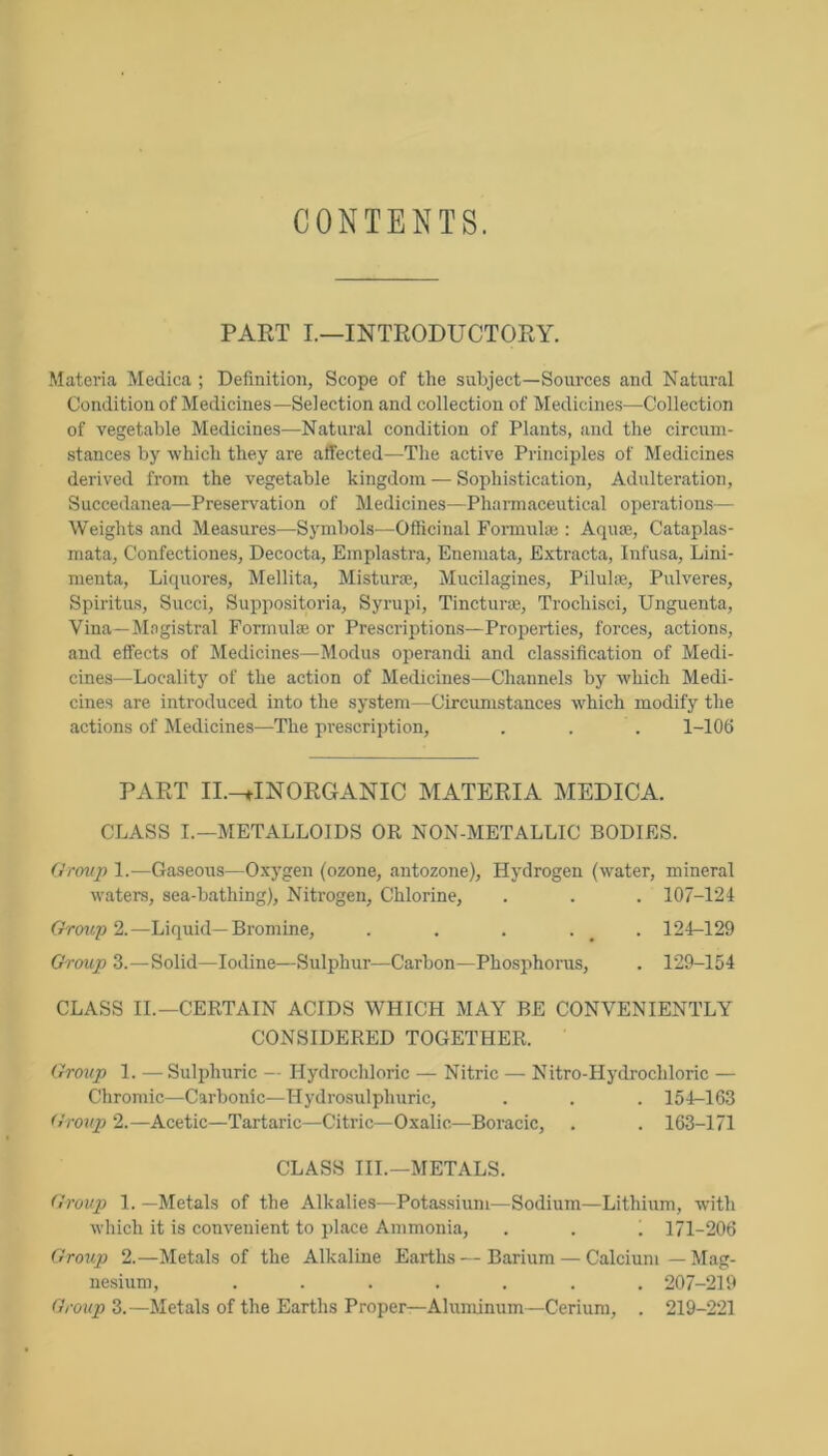 CONTENTS. PAET I.—INTRODUCTORY. Matei'ia Medica ; Definition, Scope of the subject—Sources and Natural Condition of Medicines—Selection and collection of Medicines—Collection of vegetable Medicines—Natural condition of Plants, and the circum- stances by which they are affected—The active Principles of Medicines derived from the vegetable kingdom — Sophistication, Adulteration, Succedanea—Preservation of Medicines—Pharmaceutical operations— Weights and Measures—Symbols—Officinal Formnlce : Aquaj, Cataplas- mata, Confectiones, Decocta, Emplastra, Enemata, Extracta, Infusa, Lini- menta, Liquores, Mellita, Misturce, Mucilagines, Pilulaj, Pulveres, Spiritus, Sued, Suppositoria, Syrupi, Tincturaj, Trochisci, Unguenta, Vina—Magistral Formulse or Prescriptions—Properties, forces, actions, and effects of Medicines—Modus operandi and classification of Medi- cines—Locality of the action of Medicines—Channels by which Medi- cines are introduced into the system—Circumstances which modify the actions of Jledicines—The prescription, . . . l-lOfi PART II.-^INORGANIC MATERIA MEDICA. CLASS I.—METALLOIDS OR NON-METALLIC BODIES. dremp 1.—Gaseous—Oxygen (ozone, antozone). Hydrogen (water, mineral wtiters, sea-bathing). Nitrogen, Chlorine, . . . 107-124 Group 2.—Liquid—Bromine, . . . . _ . 124-129 Group 3.—Solid—Iodine—Sulphur—Carbon—Phosphorus, . 129-154 CLASS II.—CERTAIN ACIDS WHICH MAY BE CONVENIENTLY CONSIDERED TOGETHER. Group 1. — Suliffiuric — Hydrochloric — Nitric — Nitro-Hydrochloric — Chromic—Carbonic—Hydrosulphuric, . . . 154-163 Gro^ip 2.—Acetic—Tartaric—Citric—Oxalic—Boracic, . . 163-171 CLASS III.—METALS. Group 1. —Metals of the Alkalies—Potassium—Sodium—Lithium, with wliich it is convenient to place Ammonia, . . i 171-206 Group 2.—Metals of the Alkaline Earths—Barium — Calcium—Mag- nesium, ....... 207-219 Group 3.—Metals of the Earths Proper—Aluminum—Cerium, . 219-221