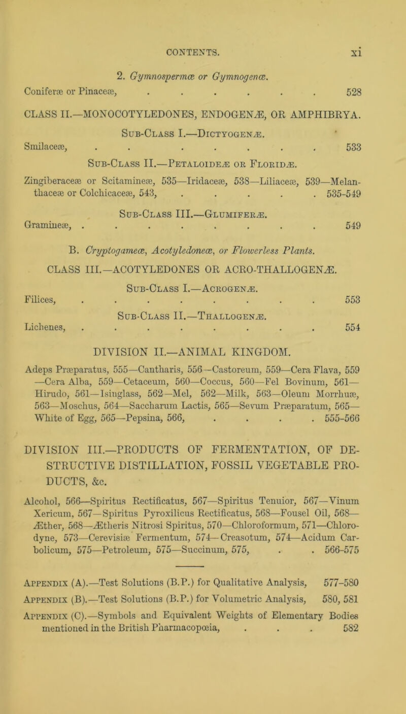 2. GymnospermcR or GymnogenoR. Coniferaj or Pinacere, ...... 528 CLASS II.—MONOCOTYLEDONES, ENDOGENJE, OR AMPHIBRYA. Sub-Class I.—Dictyogen^e. Smilaceoe, . . ..... 633 Sub-Class II.—Petaloide^ or Florid.®. Zingiberacem or Scitaminete, 535—Iridaceae, 538—Liliaceoe, 539—Melan- thaceoe or Colchicaceaj, 543, ..... 535-549 Sub-Class III.—Glumifer/E. GraDiiueac, ........ 549 B. CryptogamecB, Acotyledonecn, or Flowerless Plants. CLASS III.—ACOTYLEDONES OR ACRO-THALLOGENJE. Sub-Class I.—Acrogen.®. Filices, ........ 553 Sub-Class II.—Thallogen/E. Liclienes, ........ 554 DIVISION II.—ANIMAL KINGDOM. Adeps Prreparatus, 555—Cantliaris, 556 —Castoreum, 559—Cera Flava, 559 —Cera Alba, 559—Cetaceum, 560—Coccus, 560—Fel Bovinum, 561— Hirudo, 561—Isinglass, 562—Mel, 562—Milk, 563—Oleum Morrbuoe, 563—Mosclius, 564—Saccharum Lactis, 565—Sevum Pneparatum, 565— White of Egg, 565—Pepsina, 566, .... 555-566 DIVISION III.—PRODUCTS OF FERMENTATION, OF DE- STRUCTIVE DISTILLATION, FOSSIL VEGETABLE PRO- DUCTS, &c. Alcohol, 566—Spiritus Rectificatus, 567—Spiritus Tenuior, 667—Vinum Xericum, 567—Spiritus Pyroxilicus Rectificatus, 568—Fousel Oil, 568— ZEther, 568—.(Etheris Nitrosi Spiritus, 570—Chloroformum, 571—Chloro- dyne, 573—Cerevisise Fermentum, 574—Creasotum, 574—Acidum Car- bolicum, 575—Petroleum, 575—Succinum, 575, . . 566-575 Appendix (A).—Test Solutions (B.P.) for Qualitative Analysis, 577-580 Appendix (B).—Test Solutions (B.P.) for Volumetric Analysis, 580, 581 Appendix (C).—Symbols and Equivalent Weights of Elementary Bodies mentioned in the British Pharmacopoeia, . . . 582