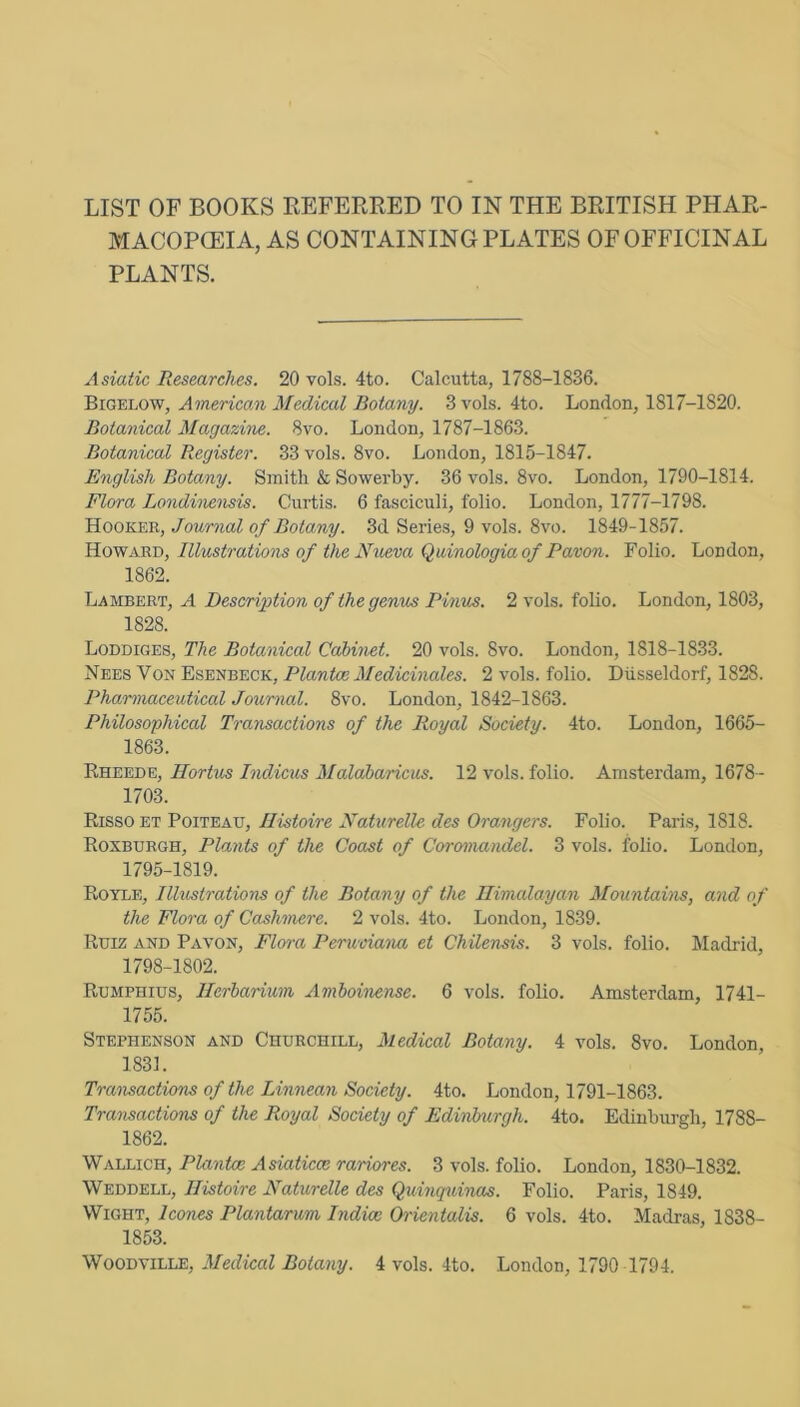 LIST OF BOOKS REFERRED TO IN THE BRITISH PHAR- MACOPCEIA, AS CONTAINING PLATES OF OFFICINAL PLANTS. Asiatic Researches. 20 vols. 4to. Calcutta, 1788-1836. 'EiGY.i.ovf, American Medical Botany. 3 vols. 4to. London, 1817-1820. Botanical Magazine. 8vo. London, 1787-1863. Botanical Register. 33 vols. 8vo. London, 1815-1847. English Botany. Smith & Sowerby. 36 vols. 8vo. London, 1790-1814. Flora Londi'nensis. Curtis. 6 fasciculi, folio. London, 1777-1798. Hooker, Journal of Botany. 3d Series, 9 vols. 8vo. 1849-1857. Howard, Rlustrations of the Nueva Quinologiaof Pavon. Folio. London, 1862. Lambert, A Description of the genus Pinus. 2 vols. foho. London, 1803, 1828. Loddiges, The Botanical Cabinet. 20 vols. 8vo. London, 1818-1833. Nees Von Esenbeck, Plantce Medicinales. 2 vols. folio. Dtisseldorf, 1828. Pharmaceutical Journal. 8vo. London, 1842-1863. Philosophical Transactions of the Royal Society. 4to. London, 1665- 1863. Rheede, Hortus Indicus Malaharicus. 12 vols. folio. Amsterdam, 1678- 1703. Risso ET Poiteau, Ilistoire Naturelle des Grangers. Folio. Paris, 1818. Roxburgh, Plants of the Coast of Coromandel. 3 vols. folio. London, 1795-1819. Royle, Illustrations of the Botany of the Himalayan Mountahis, and of the Flora of Cashmere. 2 vols. 4to. London, 1839. Ruiz and Pavon, Flora Perwoiana et Chilensis. 3 vols. folio. Madrid, 1798-1802. Rumphius, Herbarium Amboinense. 6 vols. folio. Amsterdam, 1741- 1755. Stephenson and Churchill, Medical Botany. 4 vols. 8vo. London, 1831. Tra'nsactions of the Linneayi Society. 4to. London, 1791-1863. Transactions of the Royal Society of Edinburgh. 4to. Edinburgh, 1788- 1862. Wallich, Plantce Asiaticce rariores. 3 vols. folio. London, 1830-1832. Weddell, Ilistoire Naturelle des Quinquinas. Folio. Paris, 1849. Wight, leones Plantarum Indice Orientalis. 6 vols. 4to. Madras, 1838- 1853.