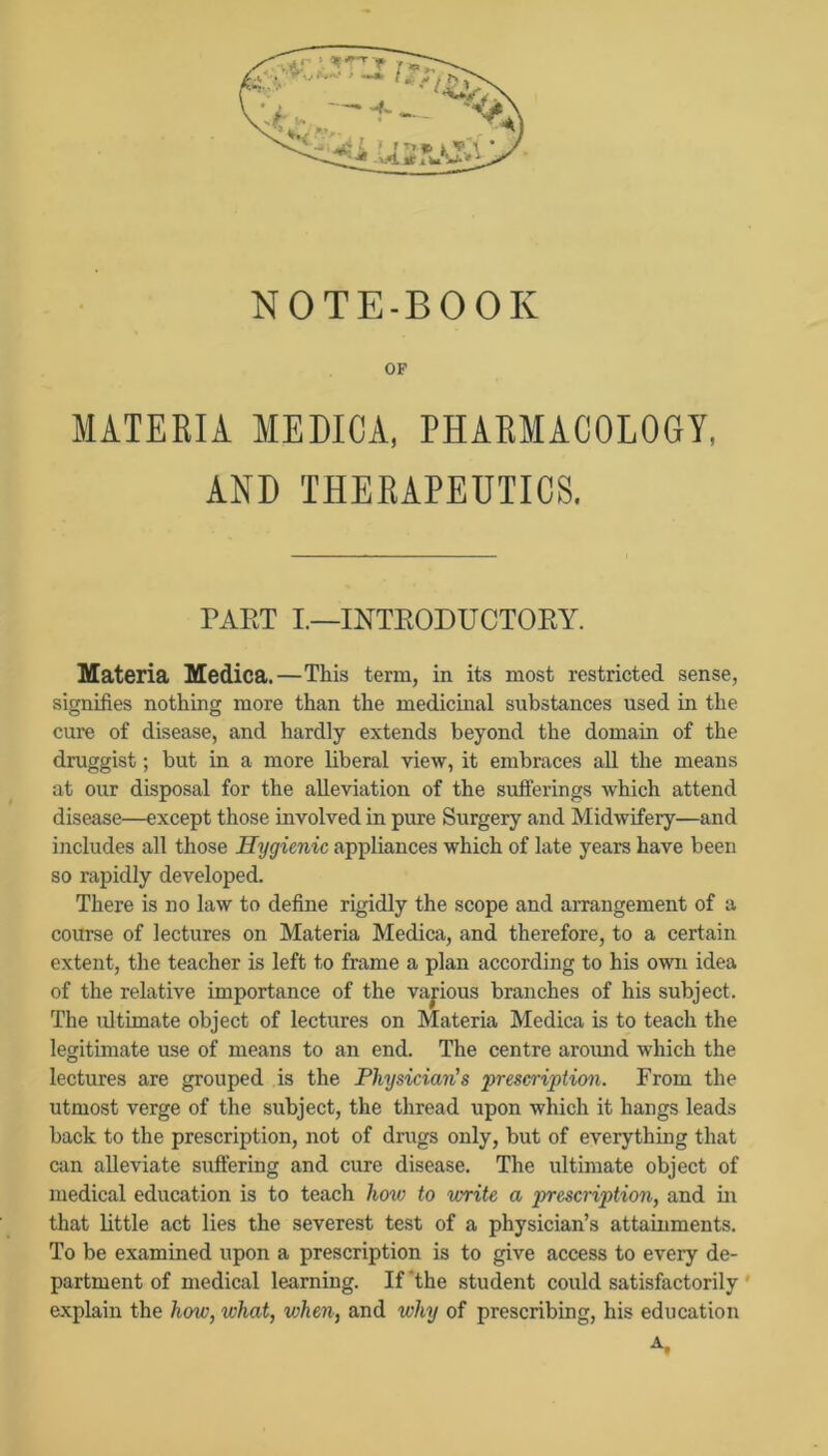 NOTE-BOOK OF MATERIA MEDICA, PHARMACOLOGY, AND THERAPEUTICS. PART I.—INTRODUCTORY. Materia Medica.—This term, in its most restricted sense, signifies nothing more than the medicinal substances used in the cure of disease, and hardly extends beyond the domain of the druggist; but in a more liberal view, it embraces all the means at our disposal for the alleviation of the sufferings which attend disease—except those involved in pure Surgery and Midwifery—and includes all those Hygienic appliances which of late years have been so rapidly developed. There is no law to define rigidly the scope and arrangement of a course of lectures on Materia Medica, and therefore, to a certain extent, the teacher is left to frame a plan according to his own idea of the relative importance of the various branches of his subject. The ultimate object of lectures on Materia Medica is to teach the legitimate use of means to an end. The centre arormd which the lectures are grouped is the Physician’s ‘prescription. From the utmost verge of the subject, the thread upon which it hangs leads back to the prescription, not of drugs only, but of everything that can alleviate suffering and cure disease. The ultimate object of medical education is to teach how to 'write a prescription, and in that little act lies the severest test of a physician’s attainments. To be examined upon a prescription is to give access to every de- partment of medical learning. If'the student could satisfactorily ' explain the how, what, when, and why of prescribing, his education A.