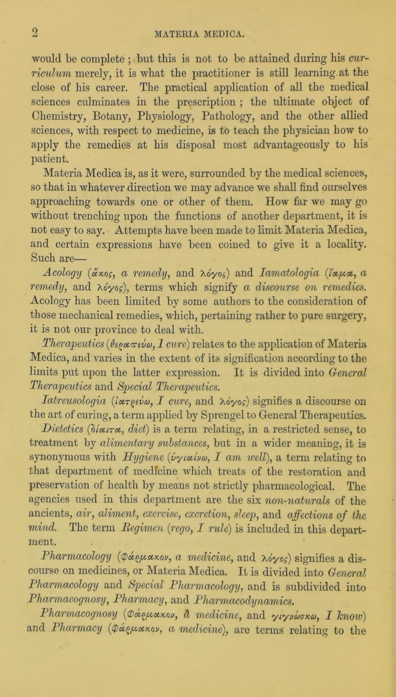 MATERIA MEDICA. would be complete ; • but this is not to be attained during his cur- riculum merely, it is what the practitioner is still learning at the close of his career. The practical application of all the medical sciences culminates in the prescription ; the ultimate object of Chemistry, Botany, Physiology, Pathology, and the other allied sciences, with respect to medicine, is to teach the physician how to apply the remedies at his disposal most advantageously to his patient. Materia Medica is, as it were, surrounded by the medical sciences, so that in whatever direction we may advance we shall find ourselves approaching towards one or other of them. How far we may go without trenching upon the functions of another department, it is not easy to say. Attempts have been made to limit Materia Medica, and certain expressions have been coined to give it a locality. Such are— Acology {x>co?, a remedy, and Ao'yos) and lamatologia (tx/xx, a remedy, and Xo'yo?), terms which signify a discourse on remedies. Acology has been limited by some authors to the consideration of those mechanical remedies, which, pertaining rather to pure surgerj^ it is not our province to deal with. Therapeutics {6e^x7rsva, 1 curd) relates to the appbeation of Materia Medica, and varies in the extent of its signification according to the limits put upon the latter expression. It is divided into General Therapeutics and Special Therapeutics. latreusologia {ixr^ivu, I cure, and Aoyoj) signifies a discourse on the art of curing, a term applied by Sprengel to General Therapeutics. Dietetics (llxirx, diet) is a term relating, in a restricted sense, to treatment by alimentary substances, but in a wider meaning, it is synonymous with Hygiene {Cyixluu, I am ivell), a term relating to that department of medfeine which treats of the restoration and preservation of health by means not strictly pharmacological. The agencies used in this department are the six non-naturals of the ancients, air, aliment, exercise, excretion, sleep, and affections of the mind. The term Regimen (rego, I rule) is included in this depart- ment. Pharmacology {cpx^fxxKov, a medicine, and X&yo?) signifies a dis- course on medicines, or Materia Medica. It is divided into General Pharmacology and Simial Pharmacology, and is subdivided into Pharmacognosy, Pharmacy, and Pharmacodynamks. Pharmacognosy {(DxQfiXKou, d medicine, and yiyvuax.a, I Icnow) and Pharmacy (<px^f/.xKou, a medicine), are terms relating to the