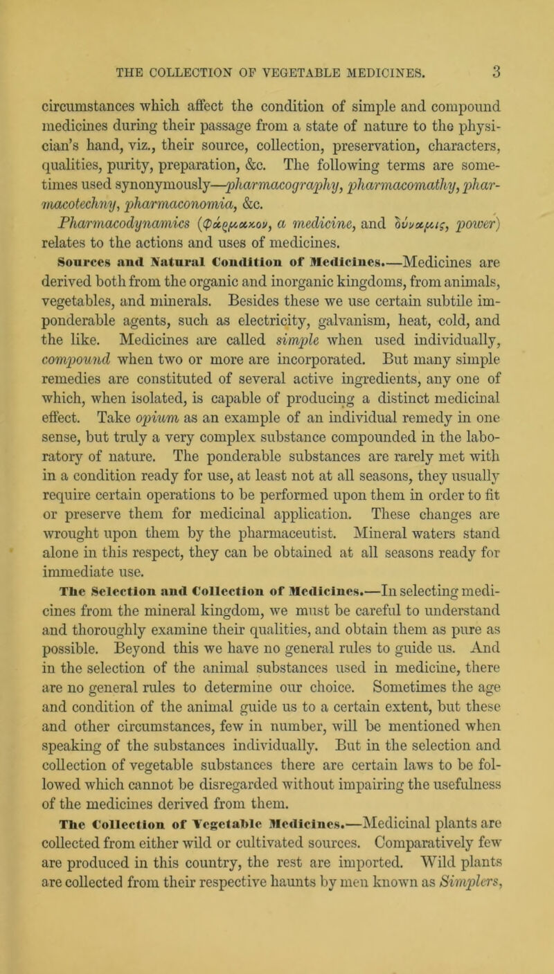 circumstances which aflfect the condition of simple and compound medicines during their passage from a state of nature to the physi- cian’s hand, viz., their source, collection, preservation, characters, qualities, purity, preparation, &c. The following terms are some- times used synonymously—'pharmacogra'phij, pharmacomathy, pliar- macoteclmy, pharmaconomia, &c. Pharmacodynami-cs {(p»^fioinov, a medicine, and IvvAp-ig, power) relates to the actions and uses of medicines. Sources and Natural Condition of Medicines.—Medicines are derived both from the organic and inorganic kingdoms, from animals, vegetables, and mmerals. Besides these we use certain subtile im- ponderable agents, such as electricity, galvanism, heat, cold, and the like. Medicines are called simple when used individually, compiound when two or more are incorporated. But many simple remedies are constituted of several active ingredients, any one of which, when isolated, is capable of producing a distinct medicinal effect. Take opium as an example of an individual remedy in one sense, but tndy a very complex substance compounded in the labo- ratory of nature. The ponderable substances are rarely met with in a condition ready for use, at least not at all seasons, they usually require certain operations to be performed upon them in order to fit or preserve them for medicinal application. These changes are wrought upon them by the pharmaceutist. Mineral waters stand alone in this respect, they can be obtained at all seasons ready for immediate use. Tlie .Selection and Collection of Medicines.—In selecting medi- cines from the mineral kingdom, we must be careful to understand and thoroughly examine their equalities, and obtain them as jpure as possible. Beyond this we have no general rules to guide us. And in the selection of the animal substances used in medicine, there are no general rules to determine our choice. Sometimes the age and condition of the animal guide us to a certain extent, but these and other circumstances, few in number, will be mentioned when speaking of the substances individually. But in the selection and collection of vegetable substances there are certain laws to be fol- lowed which cannot be disregarded without impairing the usefulness of the medicines derived from them. The Collection of Vcgctahle Mediclne.s.—Medicinal qilants are collected from either wild or cultivated sources. Comparatively few are produced in this country, the rest are imported. Wild plants are collected from their respective haunts by men known as Simplcrs,