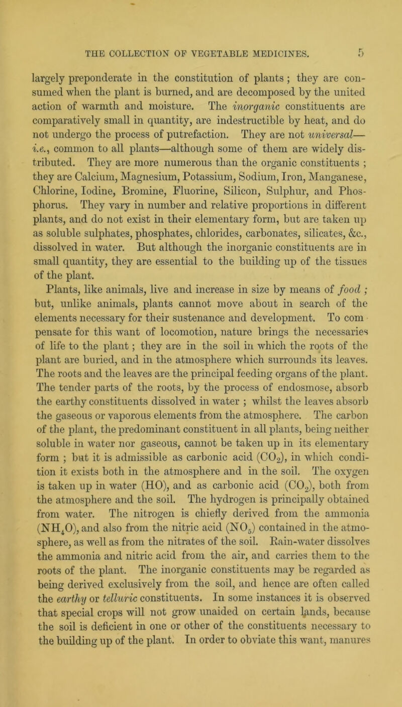 largely preponderate in the constitution of plants; they are con- sumed when the plant is burned, and are decomposed by the united action of warmth and moisture. The inorganic constituents are comparatively small in quantity, are indestructible by heat, and do not undergo the process of putrefaction. They are not universal— -i.e., common to all plants—although some of them are widely dis- tributed. They are more numerous than the organic constituents ; they are Calcium, Magnesium, Potassium, Sodium, Iron, hlanganese. Chlorine, Iodine, Bromine, Fluorine, Silicon, Sulphur, and Phos- phorus. They vary in number and relative proportions in different plants, and do not exist in their elementary form, but are taken up as soluble sulphates, phosphates, chlorides, carbonates, silicates, &c., dissolved in water. But although the inorganic constituents are in small quantity, they are essential to the building up of the tissues of the plant. Plants, like animals, live and increase in size by means of food ; but, unlike animals, plants cannot move about in search of the elements necessary for their sustenance and development. To com pensate for this want of locomotion, nature brings the necessaries of life to the plant; they are in the soil in which the roots of the plant are buried, and in the atmosphere which surrounds its leaves. The roots and the leaves are the principal feeding organs of the plant. The tender parts of the roots, by the process of endosmose, absorb the earthy constituents dissolved m water ; whilst the leaves absorb the gaseous or vaporous elements from the atmosphere. The carbon of the plant, the predominant constituent in all plants, being neither soluble in water nor gaseous, cannot be taken up in its elementary form ; but it is admissible as carbonic acid (CO2), in which condi- tion it exists both in the atmosphere and in the soil. The oxygen is taken up in water (HO), and as carbonic acid (CO2), both from the atmosphere and the soil. The hydrogen is principally obtained from water. The nitrogen is chiefly derived from the ammonia (NH^O), and also from the nitric acid (NOj) contained in the atmo- sphere, as well as from the nitrates of the soil. Rain-water dissolves the ammonia and nitric acid from the air, and carries them to the roots of the plant. The inorganic constituents may be regarded as being derived exclusively from the soil, and hence are often called the earthy or telluric constituents. In some instances it is observed that special crops wiU not grow unaided on certain lp.nds, because the soil is deficient in one or other of the constituents necessary to the building up of the plant. In order to obviate this want, manures