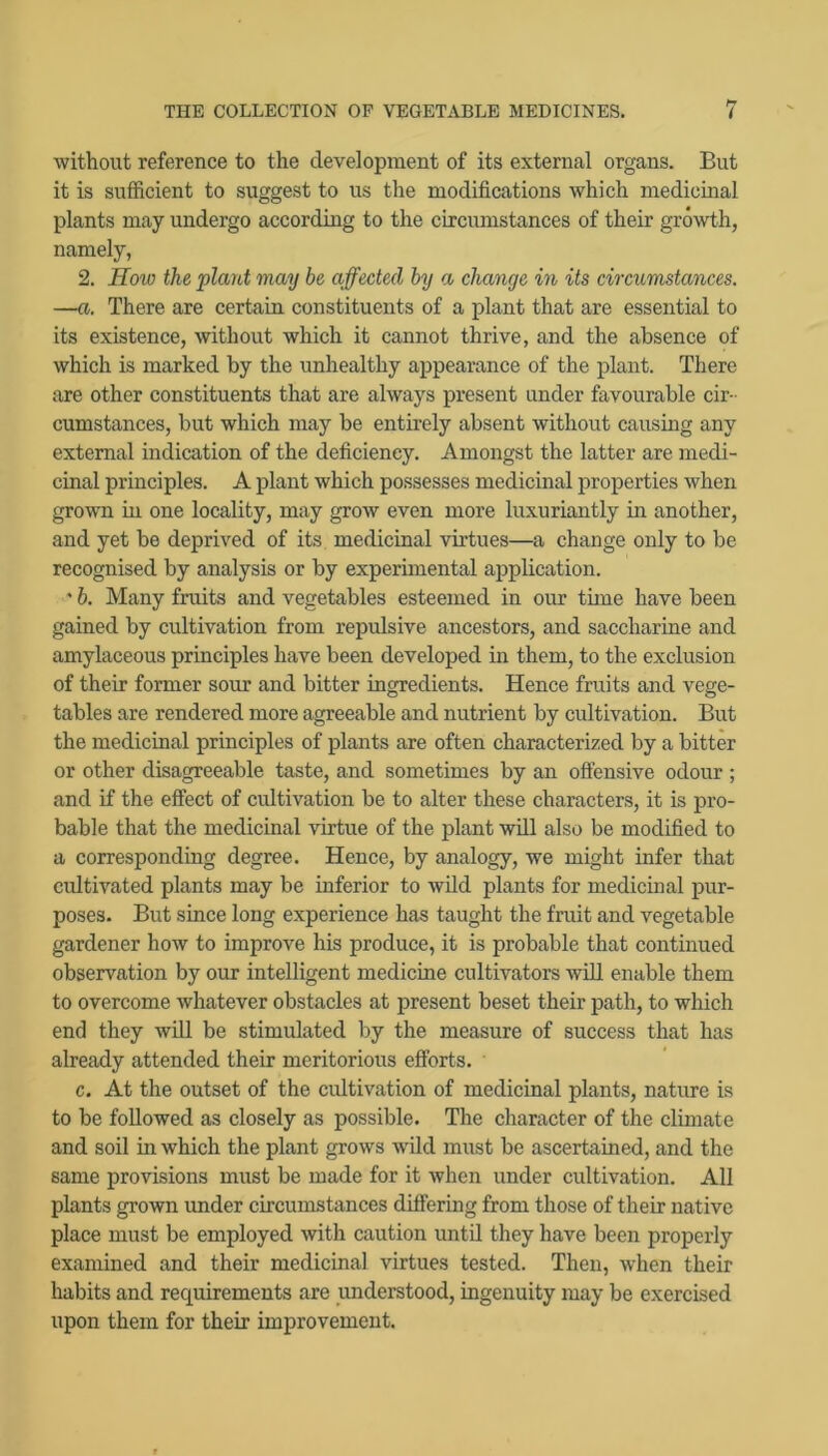 without reference to the development of its external organs. But it is sufficient to suggest to us the modifications which medicuaal plants may undergo according to the circumstances of their growth, namely, 2. How the plant may be affected by a change in its circumstances. —a. There are certain constituents of a plant that are essential to its existence, without which it cannot thrive, and the absence of which is marked by the unhealthy appearance of the plant. There are other constituents that are always present under favourable cir- cumstances, but which may be entirely absent without causing any external indication of the deficiency. Amongst the latter are medi- cinal principles. A plant which possesses medicinal properties when grown in one locality, may grow even more luxuriantly in another, and yet be deprived of its medicinal virtues—a change only to be recognised by analysis or by experimental application. ' b. Many fruits and vegetables esteemed in our time have been gained by cultivation from repulsive ancestors, and saccharine and amylaceous principles have been developed in them, to the exclusion of their former sour and bitter ingredients. Hence fruits and vege- tables are rendered more agreeable and nutrient by cultivation. But the medicinal principles of plants are often characterized by a bitter or other disagreeable taste, and sometimes by an oflensive odour ; and if the effect of cultivation be to alter these characters, it is pro- bable that the medicinal virtue of the plant will also be modified to a corresponding degree. Hence, by analogy, we might infer that cidtivated plants may be inferior to wild plants for medicinal pur- poses. But since long experience has taught the fruit and vegetable gardener how to improve his produce, it is probable that continued observation by our intelligent medicine cultivators will enable them to overcome whatever obstacles at present beset their path, to which end they will be stimulated by the measure of success that has already attended their meritorious efforts. c. At the outset of the cultivation of medicinal plants, nature is to be followed as closely as possible. The character of the climate and soil in which the plant grows wild must be ascertained, and the same provisions must be made for it when under cultivation. All plants grown under circumstances differing from those of their native place must be employed with caution until they have been properly examined and their medicinal virtues tested. Then, when their habits and requirements are understood, ingenuity may be exercised upon them for their improvement.
