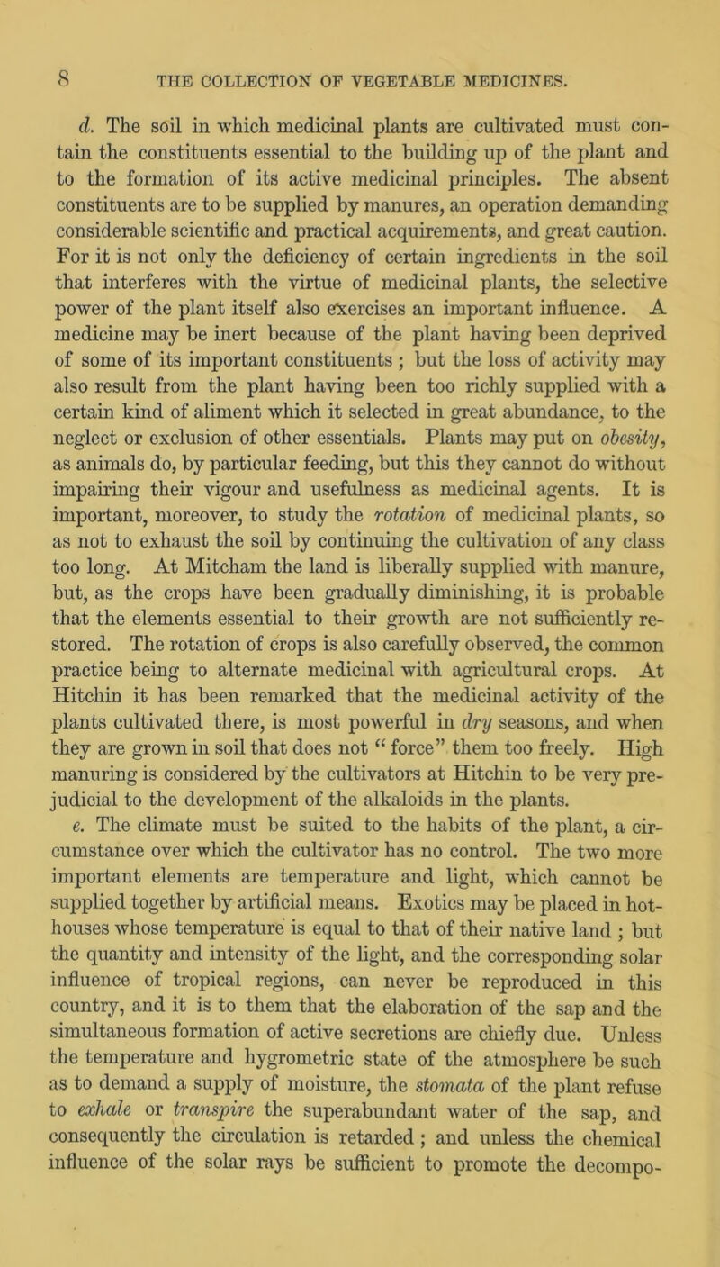 d. The soil in which medicmal plants are cultivated must con- tain the constituents essential to the budding up of the plant and to the formation of its active medicinal principles. The absent constituents are to be supplied by manures, an operation demanding considerable scientific and practical acquirements, and great caution. For it is not only the deficiency of certain ingredients in the soil that interferes with the virtue of medicmal plants, the selective power of the plant itself also exercises an important infiuence. A medicine may be inert because of the plant having been deprived of some of its important constituents ; but the loss of activity may also result from the plant having been too richly supplied with a certain kind of aliment which it selected in great abundance, to the neglect or exclusion of other essentials. Plants may put on obesity, as animals do, by particular feeding, but this they cannot do without impairing their vigour and usefulness as medicmal agents. It is important, moreover, to study the rotation of medicinal plants, so as not to exhaust the soil by continuing the cultivation of any class too long. At Mitcham the land is liberally supplied with manure, but, as the crops have been gradually diminishing, it is probable that the elements essential to their growth are not sufficiently re- stored. The rotation of crops is also carefully observed, the common practice being to alternate medicinal with agricultural crops. At Hitchin it has been remarked that the medicinal activity of the plants cultivated there, is most powerful in dry seasons, and when they are grown in soil that does not “ force” them too freely. High manuring is considered by the cultivators at Hitchin to be very pre- judicial to the development of the alkaloids in the plants. e. The climate must be suited to the habits of the plant, a cir- cumstance over which the cultivator has no control. The two more important elements are temperature and light, which cannot be supplied together by artificial means. Exotics may be placed in hot- houses whose temperature is equal to that of their native land ; but the quantity and intensity of the light, and the corresponding solar influence of tropical regions, can never be reproduced in this country, and it is to them that the elaboration of the sap and the simultaneous formation of active secretions are chiefly due. Unless the temperature and hygrometric state of the atmosphere be such as to demand a supply of moisture, the stomata of the plant refuse to exhale or transpire the superabundant water of the sap, and consequently the circulation is retarded; and unless the chemical influence of the solar rays be sufficient to promote the decompo-